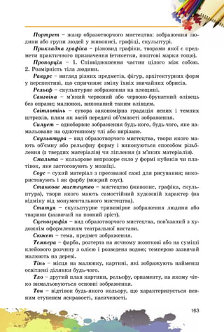 163
Ïîðòðåò – æàíð îáðàçîòâîð÷îãî ìèñòåöòâà: çîáðàæåííÿ ëþ-
äèíè àáî ãðóïè ëþäåé ó æèâîïèñі, ãðàôіöі, ñêóëüïòóðі.
Ïðèêëàäíà ãðàôіêà – ðіçíîâèä ãðàôіêè, òâîðàìè ÿêîї є ïðåä-
ìåòè ïðàêòè÷íîãî ïðèçíà÷åííÿ (åòèêåòêè, ïîøòîâі ìàðêè òîùî).
Ïðîïîðöіÿ – 1. Ñïіââіäíîøåííÿ ÷àñòèí öіëîãî ìіæ ñîáîþ.
2. Ðîçìіðíіñòü òіëà ëþäèíè.
Ðàêóðñ – âèãëÿä ðіçíèõ ïðåäìåòіâ, ôіãóð, àðõіòåêòóðíèõ ôîðì
ó ïåðñïåêòèâі, ùî ñïðè÷èíÿє çìіíó їõíіõ çâè÷àéíèõ îáðèñіâ.
Ðåëüєô – ñêóëüïòóðíå çîáðàæåííÿ íà ïëîùèíі.
Ñàíãâіíà – ì’ÿêèé ÷åðâîíèé àáî ÷åðâîíî-áðóíàòíèé îëіâåöü
áåç îïðàâè; ìàëþíîê, âèêîíàíèé òàêèì îëіâöåì.
Ñâіòëîòіíü – ñóâîðà çàêîíîìіðíà ãðàäàöіÿ ÿñíèõ і òåìíèõ
øòðèõіâ, ïëÿì ÿê çàñіá ïåðåäà÷і îá’єìíîñòі çîáðàæåííÿ.
Ñèëóåò – îäíîáàðâíå çîáðàæåííÿ áóäü-êîãî, áóäü-÷îãî, ÿêå íà-
ìàëüîâàíå íà îäíîòîííîìó òëі àáî âèðіçàíå.
Ñêóëüïòóðà – âèä îáðàçîòâîð÷îãî ìèñòåöòâà, òâîðè ÿêîãî ìà-
þòü îá’єìíó àáî ðåëüєôíó ôîðìó і âèêîíóþòüñÿ ñïîñîáîì ðіçüá-
ëåííÿ (ç òâåðäèõ ìàòåðіàëіâ) ÷è ëіïëåííÿ (ç ì’ÿêèõ ìàòåðіàëіâ).
Ñìàëüòà – êîëüîðîâå íåïðîçîðå ñêëî ó ôîðìі êóáèêіâ ÷è ïëà-
òіâîê, ÿêå çàñòîñîâóþòü ó ìîçàїöі.
Ñîóñ – ñóõèé ìàòåðіàë ç ïðåñîâàíîї ñàæі äëÿ ðèñóâàííÿ; âèêî-
ðèñòîâóþòü і ÿê ôàðáó (ìîêðèé ñîóñ).
Ñòàíêîâå ìèñòåöòâî – ìèñòåöòâî (æèâîïèñ, ãðàôіêà, ñêóëü-
ïòóðà), òâîðè ÿêîãî ìàþòü ñàìîñòіéíèé õóäîæíіé õàðàêòåð (íà
âіäìіíó âіä ìîíóìåíòàëüíîãî ìèñòåöòâà).
Ñòàòóÿ – ñêóëüïòóðíå òðèâèìіðíå çîáðàæåííÿ ëþäèíè àáî
òâàðèíè (çàçâè÷àé íà ïîâíèé çðіñò).
Ñöåíîãðàôіÿ – âèä îáðàçîòâîð÷îãî ìèñòåöòâà, ïîâ’ÿçàíèé ç õó-
äîæíіì îôîðìëåííÿì òåàòðàëüíîї âèñòàâè.
Ñþæåò – òåìà, ïðåäìåò çîáðàæåííÿ.
Òåìïåðà – ôàðáà, ðîçòåðòà íà ÿє÷íîìó æîâòêîâі àáî íà ñóìіøі
êëåéîâîãî ðîç÷èíó ç îëієþ і ðîçâåäåíà âîäîþ; òåìïåðîþ çàçâè÷àé
ìàëþþòü íà äåðåâі.
Òіíü – ìіñöÿ íà ìàëþíêó, êàðòèíі, ÿêі çîáðàæóþòü íàéìåíø
îñâіòëåíі äіëÿíêè áóäü-÷îãî.
Òëî – äðóãèé ïëàí êàðòèíè, ðåëüєôó, îðíàìåíòó, íà ÿêîìó ÷іò-
êî âèìàëüîâóþòüñÿ îñíîâíі çîáðàæåííÿ.
Òîí – âіäòіíîê áóäü-ÿêîãî êîëüîðó, ùî õàðàêòåðèçóєòüñÿ ïåâ-
íèì ñòóïåíåì ÿñêðàâîñòі, íàñè÷åíîñòі.
 