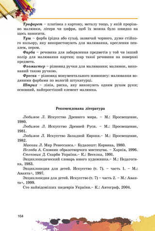 164
Òðàôàðåò – ïëàòіâêà ç êàðòîíó, ìåòàëó òîùî, ó ÿêіé ïðîðіçà-
íî ìàëþíêè, ëіòåðè ÷è öèôðè, ùîá їõ ìîæíà áóëî øâèäêî íà
ùîñü íàíîñèòè.
Òóø – ôàðáà (ðіäêà àáî ñóõà), çàçâè÷àé ÷îðíîãî, äóæå ñòіéêî-
ãî êîëüîðó, ÿêó âèêîðèñòîâóþòü äëÿ ìàëþâàííÿ, êðåñëåííÿ ïåí-
çëåì, ïåðîì.
Ôàðáà – ðå÷îâèíà äëÿ çàáàðâëåííÿ ïðåäìåòіâ ó òîé ÷è іíøèé
êîëіð äëÿ ìàëþâàííÿ êàðòèí; øàð òàêîї ðå÷îâèíè íà ïîâåðõíі
ïðåäìåòà.
Ôëîìàñòåð – ðіçíîâèä ðó÷êè äëÿ ìàëþâàííÿ; ìàëþíîê, âèêî-
íàíèé òàêîþ ðó÷êîþ.
Ôðåñêà – ðіçíîâèä ìîíóìåíòàëüíîãî æèâîïèñó: ìàëþâàííÿ âî-
äÿíèìè ôàðáàìè ïî âîëîãіé øòóêàòóðöі.
Øòðèõ – ëіíіÿ, ðèñêà, ÿêó âèêîíóþòü îäíèì ðóõîì ðóêè;
îñíîâíèé, íàéïðîñòіøèé åëåìåíò ìàëþíêà.
Ðåêîìåíäîâàíà ëіòåðàòóðà
Ëþáèìîâ Ë. Èñêóññòâî Äðåâíåãî ìèðà. – Ì.: Ïðîñâåùåíèå,
1980.
Ëþáèìîâ Ë. Èñêóññòâî Äðåâíåé Ðóñè. – Ì.: Ïðîñâåùåíèå,
1981.
Ëþáèìîâ Ë. Èñêóññòâî Çàïàäíîé Åâðîïè.– Ì.: Ïðîñâåùåíèå,
1982.
Ìàêêàè Ë. Ìèð Ðåíåññàíñà.– Áóäàïåøò: Êîðâèíà, 1980.
Íåëþáà À. Ñëîâíèê îáðàçîòâîð÷îãî ìèñòåöòâà. – Õàðêіâ, 1996.
Ñòåïîâèê Ä. Ñêàðáè Óêðàїíè.– Ê.: Âåñåëêà, 1991.
Ýíöèêëîïåäè÷åñêèé ñëîâàðü þíîãî õóäîæíèêà.– Ì.: Ïåäàãîãè-
êà, 1983.
Ýíöèêëîïåäèÿ äëÿ äåòåé. Èñêóññòâî (ò. 7). – ÷àñòü 1. – Ì.:
Àâàíòà+, 1997.
Ýíöèêëîïåäèÿ äëÿ äåòåé. Èñêóññòâî (ò. 7) – ÷àñòü 2. – Ì.: Àâàí-
òà+, 1999.
Ñòî íàéâіäîìіøèõ øåäåâðіâ Óêðàїíè.– Ê.: Àâòîãðàô, 2004.
 