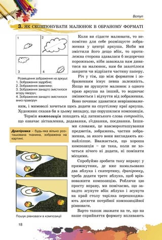 18
Вступ
3. ßÊ ÑÊÎÌÏÎÍÓÂÀÒÈ ÌÀËÞÍÎÊ Â ÎÁÐÀÍÎÌÓ ÔÎÐÌÀÒІ
Êîëè âè ñіäàєòå ìàëþâàòè, òî íå-
ïîìіòíî äëÿ ñåáå ðîçìіùóєòå çîáðà-
æåííÿ ó öåíòðі àðêóøà. ßêáè ìè
çìіñòèëè éîãî äåùî âáіê, òî ïðîòè-
ëåæíà ñòîðîíà çäàâàëàñÿ á íåäîðå÷íî
ïîðîæíüîþ, íіáè çàâàæàëà íàì äèâè-
òèñÿ íà ìàëþíîê, íàì áè çàõîòіëîñÿ
çàêðèòè ÷è âіäðіçàòè ÷àñòèíó ïàïåðó.
Ðі÷ ó òіì, ùî ìіæ ôîðìàòîì і çî-
áðàæåííÿì іñíóє ïåâíà çàëåæíіñòü.
ßêùî âè çðóøóєòå ìàëþíîê ç îäíîãî
êðàþ àðêóøà íà іíøèé, òî âîäíî÷àñ
çìіíþєòüñÿ і âіä÷óòòÿ âіä çîáðàæåííÿ.
Âîíî ïî÷èíàє çäàâàòèñÿ íåâðіâíîâàæå-
íèì, і ìèìîâîëі õî÷åòüñÿ ùîñü äîäàòè íà ñïóñòіëîìó êðàї àðêóøà.
Õóäîæíèê ñêàçàâ áè â öüîìó âèïàäêó, ùî ïîðóøèëàñÿ êîìïîçèöіÿ.
Òåðìіí êîìïîçèöіÿ ïîõîäèòü âіä ëàòèíñüêîãî ñëîâà compositio,
ùî îçíà÷àє çіñòàâëåííÿ, äîäàâàííÿ, ç’єäíàííÿ, ïîєäíàííÿ. Іíøè-
ìè ñëîâàìè, öå âçàєìîðîçòàøóâàííÿ
ïðåäìåòіâ, çîáðàæåíü, ÷àñòèí çîáðà-
æåííÿ, çà ÿêîãî âîíè âèãëÿäàþòü ÿê-
íàéëіïøå. Ââàæàєòüñÿ, ùî õîðîøà
êîìïîçèöіÿ – öå òàêà, êîëè íå õî-
÷åòüñÿ íі÷îãî íі äîäàòè, íі ïîìіíÿòè
ìіñöÿìè.
Ñïðîáóéìî çðîáèòè òàêó âïðàâó: ó
ïðÿìîêóòíèê, äå âæå íàìàëüîâàíî
äâà ÿáëóêà і ñêàòåðòèíó, äðàïіðîâêó,
òðåáà äîäàòè òðåòє ÿáëóêî, ùîá âðіâ-
íîâàæèòè êîìïîçèöіþ. Ðîáëÿ÷è öþ
ïðîñòó âïðàâó, ìè ïîìі÷àєìî, ùî çà-
íàäòî çñóíóòå âáіê ÿáëóêî і çñóíóòà
íà êðàé ñòîëó òàðіëêà ïåðåøêîäæà-
þòü äîñÿãòè ïîòðіáíîї êîìïîçèöіéíîї
ðіâíîâàãè.
Âàðòî òàêîæ çâàæàòè íà òå, ùî íà
íàøå ñïðèéíÿòòÿ ôîðìàòó âïëèâàþòü
3. ßÊ ÑÊÎÌÏÎÍÓÂÀÒÈ ÌÀËÞÍÎÊ Â ÎÁÐÀÍÎÌÓ ÔÎÐÌÀÒІßÊ ÑÊÎÌÏÎÍÓÂÀÒÈ ÌÀËÞÍÎÊ Â ÎÁÐÀÍÎÌÓ ÔÎÐÌÀÒІ
Êîëè âè ñ
Äðàï³ðîâêà – áóäü-ÿêà â³ëüíî ðîç-
òàøîâàíà òêàíèíà, çîáðàæåíà íà
êàðòèí³.
Ðîçì³ùåííÿ çîáðàæåííÿ íà àðêóø³:
1. Çîáðàæåííÿ çàäð³áíå;
2. Çîáðàæåííÿ çàâåëèêå;
3. Çîáðàæåííÿ çàíàäòî çì³ñòèëîñÿ
âãîðó ë³âîðó÷;
4. Çîáðàæåííÿ çàíàäòî çì³ñòèëîñÿ
âíèç ïðàâîðó÷
Ïîøóê ð³âíîâàãè â êîìïîçèö³¿
1 2
3 4
 