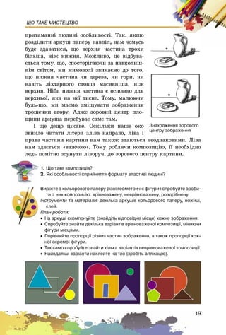 19
ЩО ТАКЕ МИСТЕЦТВО
ïðèòàìàííі ëþäèíі îñîáëèâîñòі. Òàê, ÿêùî
ðîçäіëèòè àðêóø ïàïåðó íàâïіë, íàì ÷îìóñü
áóäå çäàâàòèñÿ, ùî âåðõíÿ ÷àñòèíà òðîõè
áіëüøà, íіæ íèæíÿ. Ìîæëèâî, öå âіäáóâà-
єòüñÿ òîìó, ùî, ñïîñòåðіãàþ÷è çà íàâêîëèø-
íіì ñâіòîì, ìè ìèìîâîëі çâèêàєìî äî òîãî,
ùî íèæíÿ ÷àñòèíà ÷è äåðåâà, ÷è ãîðè, ÷è
íàâіòü ëіõòàðíîãî ñòîâïà ìàñèâíіøà, íіæ
âåðõíÿ. Íіáè íèæíÿ ÷àñòèíà є îñíîâîþ äëÿ
âåðõíüîї, ÿêà íà íåї òèñíå. Òîìó, ìàëþþ÷è
áóäü-ùî, ìè ìàєìî çìіùóâàòè çîáðàæåííÿ
òðîøå÷êè âãîðó. Àäæå çîðîâèé öåíòð ïëî-
ùèíè àðêóøà ïåðåáóâàє ñàìå òàì.
І ùå äåùî öіêàâå. Îñêіëüêè íàøå îêî
çâèêëî ÷èòàòè ëіòåðè çëіâà íàïðàâî, ëіâà і
ïðàâà ÷àñòèíè êàðòèíè íàì òàêîæ çäàþòüñÿ íåîäíàêîâèìè. Ëіâà
íàì çäàєòüñÿ «âàæ÷îþ». Òîìó ðîáëÿ÷è êîìïîçèöіþ, її íåîáõіäíî
ëåäü ïîìіòíî çñóíóòè ëіâîðó÷, äî çîðîâîãî öåíòðó êàðòèíè.
1. Ùî òàêå êîìïîçèö³ÿ?
2. ßê³ îñîáëèâîñò³ ñïðèéíÿòòÿ ôîðìàòó âëàñòèâ³ ëþäèí³?
Âèð³æòå ç êîëüîðîâîãî ïàïåðó ð³çí³ ãåîìåòðè÷í³ ô³ãóðè ³ ñïðîáóéòå çðîáè-
òè ç íèõ êîìïîçèö³þ: âð³âíîâàæåíó, íåâð³âíîâàæåíó, ðîçäð³áíåíó.
²íñòðóìåíòè òà ìàòåð³àëè: äåê³ëüêà àðêóø³â êîëüîðîâîãî ïàïåðó, íîæèö³,
êëåé.
Ïëàí ðîáîòè:
• Íà àðêóø³ ñêîìïîíóéòå (çíàéä³òü â³äïîâ³äíå ì³ñöå) êîæíå çîáðàæåííÿ.
• Ñïðîáóéòå çíàéòè äåê³ëüêà âàð³àíò³â âð³âíîâàæåíî¿ êîìïîçèö³¿, ì³íÿþ÷è
ô³ãóðè ì³ñöÿìè.
• Ïîð³âíÿéòå ïðîïîðö³¿ ð³çíèõ ÷àñòèí çîáðàæåííÿ, à òàêîæ ïðîïîðö³¿ êîæ-
íî¿ îêðåìî¿ ô³ãóðè.
• Òàê ñàìî ñïðîáóéòå çíàéòè ê³ëüêà âàð³àíò³â íåâð³âíîâàæåíî¿ êîìïîçèö³¿.
• Íàéâäàë³ø³ âàð³àíòè íàêëåéòå íà òëî (çðîá³òü àïë³êàö³þ).
Çíàõîäæåííÿ çîðîâîãî
öåíòðó çîáðàæåííÿ
 