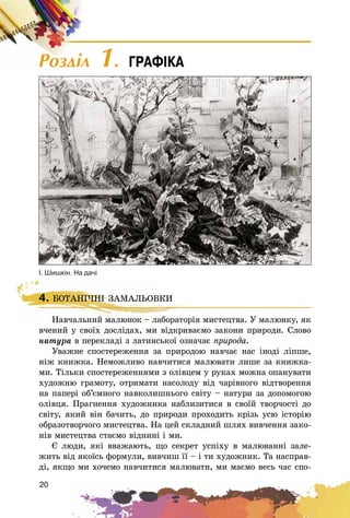 20
4. ÁÎÒÀÍІ×ÍІ ÇÀÌÀËÜÎÂÊÈ
Íàâ÷àëüíèé ìàëþíîê – ëàáîðàòîðіÿ ìèñòåöòâà. Ó ìàëþíêó, ÿê
â÷åíèé ó ñâîїõ äîñëіäàõ, ìè âіäêðèâàєìî çàêîíè ïðèðîäè. Ñëîâî
íàòóðà â ïåðåêëàäі ç ëàòèíñüêîї îçíà÷àє ïðèðîäà.
Óâàæíå ñïîñòåðåæåííÿ çà ïðèðîäîþ íàâ÷àє íàñ іíîäі ëіïøå,
íіæ êíèæêà. Íåìîæëèâî íàâ÷èòèñÿ ìàëþâàòè ëèøå çà êíèæêà-
ìè. Òіëüêè ñïîñòåðåæåííÿìè ç îëіâöåì ó ðóêàõ ìîæíà îïàíóâàòè
õóäîæíþ ãðàìîòó, îòðèìàòè íàñîëîäó âіä ÷àðіâíîãî âіäòâîðåííÿ
íà ïàïåðі îá’єìíîãî íàâêîëèøíüîãî ñâіòó – íàòóðè çà äîïîìîãîþ
îëіâöÿ. Ïðàãíåííÿ õóäîæíèêà íàáëèçèòèñÿ â ñâîїé òâîð÷îñòі äî
ñâіòó, ÿêèé âіí áà÷èòü, äî ïðèðîäè ïðîõîäèòü êðіçü óñþ іñòîðіþ
îáðàçîòâîð÷îãî ìèñòåöòâà. Íà öåé ñêëàäíèé øëÿõ âèâ÷åííÿ çàêî-
íіâ ìèñòåöòâà ñòàєìî âіäíèíі і ìè.
Є ëþäè, ÿêі ââàæàþòü, ùî ñåêðåò óñïіõó â ìàëþâàííі çàëå-
æèòü âіä ÿêîїñü ôîðìóëè, âèâ÷èø її – і òè õóäîæíèê. Òà íàñïðàâ-
äі, ÿêùî ìè õî÷åìî íàâ÷èòèñÿ ìàëþâàòè, ìè ìàєìî âåñü ÷àñ ñïî-
4. ÁÎÒÀÍІ×ÍІ ÇÀÌÀËÜÎÂÊÈ
Íàâ÷àëüíèé ìàëþíîê – ëàáîðàòîðіÿ ìèñòåöòâà. Ó ìàëþíêó, ÿê
². Øèøê³í. Íà äà÷³
Ðîçäië 1. ÃÐÀÔ²ÊÀ
 