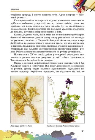 21
ГРАФІКА
ñòåðіãàòè ïðèðîäó і æèòòÿ íàâêîëî ñåáå. Àäæå ïðèðîäà – ãîëî-
âíèé ó÷èòåëü.
Ñïîñòåðåæëèâіñòü âèõîâóєòüñÿ ïіä ÷àñ ìàëþâàííÿ íåâåëè÷êèõ
äðіáíèöü, ïîáà÷åíèõ ó ïðèðîäі: ëèñòÿ, ãіëî÷îê, êâіòіâ, òðàâè, ÿêà
ïðîáèâàєòüñÿ êðіçü êàìіííÿ, ñóõèõ ïåíüêіâ. Öå òàê çâàíі áîòàíі÷-
íі çàìàëüîâêè. Âîíè âèìàãàþòü âіä íàñ äóæå óâàæíîãî ñòàâëåííÿ
äî äåòàëåé, ðåòåëüíîї ïðîðîáêè êîæíîї ç íèõ.
Êîëèñü, ó äàëåêі ÷àñè, êîëè ëþäè ùå íå âèíàéøëè ôîòîàïàðàò,
áîòàíі÷íі çàìàëüîâêè äàâàëè єäèíó çìîãó ðîçïîâіñòè, ÿê âèãëÿäà-
ëè ðîñëèíè, ñêàæіìî, ó Ïіâäåííіé Àìåðèöі. Àäæå çàñóøåíà â ãåð-
áàðії êâіòêà íå äàâàëà ïîâíîãî óÿâëåííÿ ïðî òå, ÿê âîíà âèãëÿäàëà
â ïðèðîäі. Äîñëіäíèêè ìèíóëîãî ìèìîâîëі ñòàâàëè õóäîæíèêàìè і
ñòâîðþâàëè öіëі àëüáîìè іç çîáðàæåííÿìè åêçîòè÷íèõ êâіòіâ і ðîñ-
ëèí. Ðîáîòà õóäîæíèêà ïåðåòâîðþâàëàñÿ íà ðîáîòó äîñëіäíèêà.
Ïî÷èíàþ÷è ç XV ñò. íåîáõіäíіñòü ó ñòâîðåííі äîêëàäíèõ âèç-
íà÷íèêіâ ðîñëèí çìóñèëà äîëó÷àòè äî öієї ðîáîòè õóäîæíèêіâ.
Òàê ç’ÿâèëèñÿ áîòàíі÷íі іëþñòðàòîðè.
Îäíèì ç ïåðøèõ íàéâіäîìіøèõ áîòàíі÷íèõ іëþñòðàòîðіâ і áóâ
Àëüáðåõò Äþðåð ç Íіìå÷÷èíè. Âіí äîñÿã äîñêîíàëîñòі â çîáðàæåí-
íі ðîñëèí. Äþðåð ðàäèâ ìîëîäèì õóäîæíèêàì: «Äîêëàäíî âè-
â÷àéòå ïðèðîäó. Êåðóéòåñÿ ïðèðîäîþ, íå âіäõîäüòå âіä íåї, íå
Àëüáðåõò Äþðåð. Àêâ³ëåã³ÿ çâè÷àéíàËåîíàðäî äà Â³í÷³. Ë³ë³ÿ
 