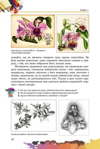 22
Розділ 1
äóìàéòå, ùî âè çìîæåòå ñòâîðèòè ùîñü êðàùå ñàìîñòіéíî. Öå
áóäå âàøîþ ïîìèëêîþ, àäæå ñïðàâæíє ìèñòåöòâî ñõîâàíå â ïðè-
ðîäі, і òîé, õòî ìîæå çîáðàçèòè éîãî, âîëîäіє íèì».
Ïî÷èíàþ÷è ïðàöþâàòè íàä çàìàëüîâêîþ, ìè âèçíà÷àєìî äæå-
ðåëî îñâіòëåííÿ, ç’ÿñîâóєìî íàéñâіòëіøі ìіñöÿ і òіíі, ïîðіâíþєìî,
íàïðèêëàä, øèðèíó ëèñòî÷êà ç éîãî äîâæèíîþ, îäèí ëèñòî÷îê ç
іíøèì, âèçíà÷àєìî, äå íà íàøіé íàòóðі íàéñâіòëіøå ìіñöå, çâіäêè
ïàäàє ñâіòëî, ÿê ðîçòàøîâóþòüñÿ òіíі. Òіëüêè â ðàçі òàêîãî ïðè-
ñêіïëèâîãî ñïîñòåðåæåííÿ íàì óäàñòüñÿ çðîáèòè ñïðàâæíіé «ïîð-
òðåò» íàøîї íàòóðè.
1. Íà ùî ñë³ä çâåðíóòè óâàãó, ðîáëÿ÷è áîòàí³÷í³ çàìàëüîâêè?
2. ßê âè ðîçóì³ºòå ñëîâî íàòóðà â îáðàçîòâîð÷îìó ìèñòåöòâ³?
3. Ùî âè ïîì³òèëè îñîáëèâîãî, ìàëþþ÷è ç íàòóðè?
Ó÷í³âñüê³ ðîáîòè. Áîòàí³÷í³ çàìàëüîâêè
²ëþñòðàö³¿ ç êíèæêè Õ²Õ ñò. «Ë³íäåí³ÿ —
³êîíîãðàô³ÿ îðõ³äåé»
 