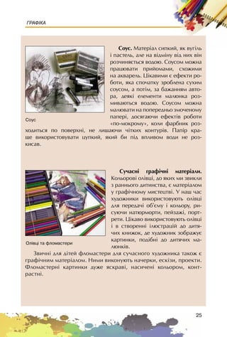 25
ГРАФІКА
Ñîóñ. Ìàòåð³àë ñèïêèé, ÿê âóã³ëü
³ ïàñòåëü, àëå íà â³äì³íó â³ä íèõ â³í
ðîç÷èíÿºòüñÿ âîäîþ. Ñîóñîì ìîæíà
ïðàöþâàòè ïðèéîìàìè, ñõîæèìè
íà àêâàðåëü. Ö³êàâèìè º åôåêòè ðî-
áîòè, ÿêà ñïî÷àòêó çðîáëåíà ñóõèì
ñîóñîì, à ïîò³ì, çà áàæàííÿì àâòî-
ðà, äåÿê³ åëåìåíòè ìàëþíêà ðîç-
ìèâàþòüñÿ âîäîþ. Ñîóñîì ìîæíà
ìàëþâàòè íà ïîïåðåäíüî çìî÷åíîìó
ïàïåð³, äîñÿãàþ÷è åôåêò³â ðîáîòè
«ïî-ìîêðîìó», êîëè ôàðáíèê ðîç-
õîäèòüñÿ ïî ïîâåðõí³, íå ëèøàþ÷è ÷³òêèõ êîíòóð³â. Ïàï³ð êðà-
ùå âèêîðèñòîâóâàòè öóïêèé, ÿêèé áè ï³ä âïëèâîì âîäè íå ðîç-
êèñàâ.
Ñó÷àñí³ ãðàô³÷í³ ìàòåð³àëè.
Êîëüîðîâ³ îë³âö³, äî ÿêèõ ìè çâèêëè
ç ðàííüîãî äèòèíñòâà, º ìàòåð³àëîì
ó ãðàô³÷íîìó ìèñòåöòâ³. Ó íàø ÷àñ
õóäîæíèêè âèêîðèñòîâóþòü îë³âö³
äëÿ ïåðåäà÷³ îá’ºìó ³ êîëüîðó, ðè-
ñóþ÷è íàòþðìîðòè, ïåéçàæ³, ïîðò-
ðåòè. Ö³êàâî âèêîðèñòîâóþòü îë³âö³
³ â ñòâîðåíí³ ³ëþñòðàö³é äî äèòÿ-
÷èõ êíèæîê, äå õóäîæíèê çîáðàæóº
êàðòèíêè, ïîä³áí³ äî äèòÿ÷èõ ìà-
ëþíê³â.
Çâè÷í³ äëÿ ä³òåé ôëîìàñòåðè äëÿ ñó÷àñíîãî õóäîæíèêà òàêîæ º
ãðàô³÷íèì ìàòåð³àëîì. Íèìè âèêîíóþòü íà÷åðêè, åñê³çè, ïðîåêòè.
Ôëîìàñòåðí³ êàðòèíêè äóæå ÿñêðàâ³, íàñè÷åí³ êîëüîðîì, êîíò-
ðàñòí³.
Ñîóñ
Îë³âö³ òà ôëîìàñòåðè
 