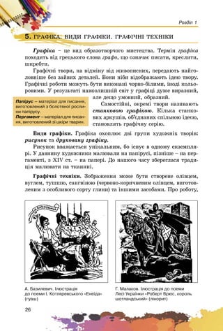 26
Розділ 1
5. ÃÐÀÔIÊÀ. ÂÈÄÈ ÃÐÀÔІÊÈ. ÃÐÀÔІ×ÍІ ÒÅÕÍІÊÈ
Ãðàôіêà – öå âèä îáðàçîòâîð÷îãî ìèñòåöòâà. Òåðìіí ãðàôіêà
ïîõîäèòü âіä ãðåöüêîãî ñëîâà ãðàôî, ùî îçíà÷àє ïèñàòè, êðåñëèòè,
øêðåáòè.
Ãðàôі÷íі òâîðè, íà âіäìіíó âіä æèâîïèñíèõ, ïåðåäàþòü íàéãî-
ëîâíіøå áåç çàéâèõ äåòàëåé. Âîíè íіáè âіäîáðàæàþòü іäåþ òâîðó.
Ãðàôі÷íі ðîáîòè ìîæóòü áóòè âèêîíàíі ÷îðíî-áіëèìè, іíîäі êîëüî-
ðîâèìè. Ó ðåçóëüòàòі íàâêîëèøíіé ñâіò ó ãðàôіöі äóæå âèðàçíèé,
àëå äåùî óìîâíèé, îáðàçíèé.
Ñàìîñòіéíі, îêðåìі òâîðè íàçèâàþòü
ñòàíêîâîþ ãðàôіêîþ. Êіëüêà ñòàíêî-
âèõ àðêóøіâ, îá’єäíàíèõ ñïіëüíîþ іäåєþ,
ñòàíîâëÿòü ãðàôі÷íó ñåðіþ.
Âèäè ãðàôіêè. Ãðàôіêà îõîïëþє äâі ãðóïè õóäîæíіõ òâîðіâ:
ðèñóíîê òà äðóêîâàíó ãðàôіêó.
Ðèñóíîê ââàæàєòüñÿ óíіêàëüíèì, áî іñíóє â îäíîìó åêçåìïëÿ-
ðі. Ó äàâíèíó õóäîæíèêè ìàëþâàëè íà ïàïіðóñі, ïіçíіøå – íà ïåð-
ãàìåíòі, ç XIV ñò. – íà ïàïåðі. Äî íàøîãî ÷àñó çáåðåãëàñÿ òðàäè-
öіÿ ìàëþâàòè íà òêàíèíі.
Ãðàôі÷íі òåõíіêè. Çîáðàæåííÿ ìîæå áóòè ñòâîðåíå îëіâöåì,
âóãëåì, òóøøþ, ñàíãâіíîþ (÷åðâîíî-êîðè÷íåâèì îëіâöåì, âèãîòîâ-
ëåíèì ç îñîáëèâîãî ñîðòó ãëèíè) òà іíøèìè çàñîáàìè. Ïðî ðîáîòó,
5. ÃÐÀÔIÊÀ. ÂÈÄÈ ÃÐÀÔІÊÈ. ÃÐÀÔІ×ÍІ ÒÅÕÍІÊÈÃÐÀÔIÊÀ. ÂÈÄÈ ÃÐÀÔІÊÈ. ÃÐÀÔІ×ÍІ ÒÅÕÍІÊÈ
Ãðàôіêà – öå âèä îáðàçîòâîð÷îãî ì
Ïàï³ðóñ – ìàòåð³àë äëÿ ïèñàííÿ,
âèãîòîâëåíèé ç áîëîòÿíî¿ ðîñëè-
íè ïàï³ðóñó.
Ïåðãàìåíò – ìàòåð³àë äëÿ ïèñàí-
íÿ, âèãîòîâëåíèé ç³ øê³ðè òâàðèí.
À. Áàçèëåâè÷. ²ëþñòðàö³ÿ
äî ïîåìè ². Êîòëÿðåâñüêîãî «Åíå¿äà»
(ãóàø)
Ã. Ìàëàêîâ. ²ëþñòðàö³ÿ äî ïîåìè
Ëåñ³ Óêðà¿íêè «Ðîáåðò Áðþñ, êîðîëü
øîòëàíäñüêèé» (ë³íîðèò)
 