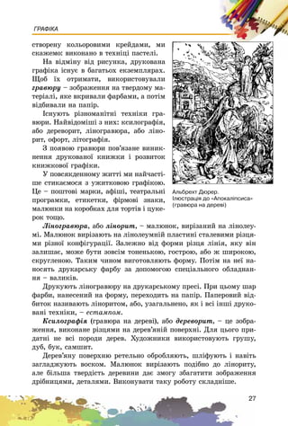 27
ГРАФІКА
ñòâîðåíó êîëüîðîâèìè êðåéäàìè, ìè
ñêàæåìî: âèêîíàíî â òåõíіöі ïàñòåëі.
Íà âіäìіíó âіä ðèñóíêà, äðóêîâàíà
ãðàôіêà іñíóє â áàãàòüîõ åêçåìïëÿðàõ.
Ùîá їõ îòðèìàòè, âèêîðèñòîâóâàëè
ãðàâþðó – çîáðàæåííÿ íà òâåðäîìó ìà-
òåðіàëі, ÿêå âêðèâàëè ôàðáàìè, à ïîòіì
âіäáèâàëè íà ïàïіð.
Іñíóþòü ðіçíîìàíіòíі òåõíіêè ãðà-
âþðè. Íàéâіäîìіøі ç íèõ: êñèëîãðàôіÿ,
àáî äåðåâîðèò, ëіíîãðàâþðà, àáî ëіíî-
ðèò, îôîðò, ëіòîãðàôіÿ.
Ç ïîÿâîþ ãðàâþðè ïîâ’ÿçàíå âèíèê-
íåííÿ äðóêîâàíîї êíèæêè і ðîçâèòîê
êíèæêîâîї ãðàôіêè.
Ó ïîâñÿêäåííîìó æèòòі ìè íàé÷àñòі-
øå ñòèêàєìîñÿ ç óæèòêîâîþ ãðàôіêîþ.
Öå – ïîøòîâі ìàðêè, àôіøі, òåàòðàëüíі
ïðîãðàìêè, åòèêåòêè, ôіðìîâі çíàêè,
ìàëþíêè íà êîðîáêàõ äëÿ òîðòіâ і öóêå-
ðîê òîùî.
Ëіíîãðàâþðà, àáî ëіíîðèò, – ìàëþíîê, âèðіçàíèé íà ëіíîëåó-
ìі. Ìàëþíîê âèðіçàþòü íà ëіíîëåóìíіé ïëàñòèíі ñòàëåâèìè ðіçöÿ-
ìè ðіçíîї êîíôіãóðàöії. Çàëåæíî âіä ôîðìè ðіçöÿ ëіíіÿ, ÿêó âіí
çàëèøàє, ìîæå áóòè çîâñіì òîíåíüêîþ, ãîñòðîþ, àáî æ øèðîêîþ,
ñêðóãëåíîþ. Òàêèì ÷èíîì âèãîòîâëÿþòü ôîðìó. Ïîòіì íà íåї íà-
íîñÿòü äðóêàðñüêó ôàðáó çà äîïîìîãîþ ñïåöіàëüíîãî îáëàäíàí-
íÿ – âàëèêіâ.
Äðóêóþòü ëіíîãðàâþðó íà äðóêàðñüêîìó ïðåñі. Ïðè öüîìó øàð
ôàðáè, íàíåñåíèé íà ôîðìó, ïåðåõîäèòü íà ïàïіð. Ïàïåðîâèé âіä-
áèòîê íàçèâàþòü ëіíîðèòîì, àáî, óçàãàëüíåíî, ÿê і âñі іíøі äðóêî-
âàíі òåõíіêè, – åñòàìïîì.
Êñèëîãðàôіÿ (ãðàâþðà íà äåðåâі), àáî äåðåâîðèò, – öå çîáðà-
æåííÿ, âèêîíàíå ðіçöÿìè íà äåðåâ’ÿíіé ïîâåðõíі. Äëÿ öüîãî ïðè-
äàòíі íå âñі ïîðîäè äåðåâ. Õóäîæíèêè âèêîðèñòîâóþòü ãðóøó,
äóá, áóê, ñàìøèò.
Äåðåâ’ÿíó ïîâåðõíþ ðåòåëüíî îáðîáëÿþòü, øëіôóþòü і íàâіòü
çàãëàäæóþòü âîñêîì. Ìàëþíîê âèðіçàþòü ïîäіáíî äî ëіíîðèòó,
àëå áіëüøà òâåðäіñòü äåðåâèíè äàє çìîãó çáàãàòèòè çîáðàæåííÿ
äðіáíèöÿìè, äåòàëÿìè. Âèêîíóâàòè òàêó ðîáîòó ñêëàäíіøå.
Àëüáðåõò Äþðåð.
²ëþñòðàö³ÿ äî «Àïîêàë³ïñèñà»
(ãðàâþðà íà äåðåâ³)
 