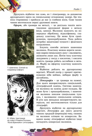 28
Розділ 1
Äðóêóþòü âіäáèòîê òàê ñàìî, ÿê і ëіíîãðàâþðó, çà äîïîìîãîþ
äðóêàðñüêîãî ïðåñà íà ñïåöіàëüíîìó åñòàìïíîìó ïàïåðі. Öÿ òåõ-
íіêà ñòàðîâèííà і ïðèéøëà äî íàñ іç ãëèáèíè âіêіâ. Ñàìå òàêèì
÷èíîì âèãîòîâëÿëè ïåðøі äðóêîâàíі êíèãè.
Îôîðò, àáî ãðàâþðà íà ìåòàëі, – öå äåêіëüêà òåõíіê âèãî-
òîâëåííÿ äðóêîâàíîї ôîðìè ç ìåòàëó
(ìіäі, öèíêó). Ìàëþíîê íàíîñÿòü íà ïî-
ïåðåäíüî îáðîáëåíó, âіäøëіôîâàíó, ãëà-
äåíüêó ïëàñòèíó. Öå ìîæå áóòè ãðàâі-
ðóâàííÿ, ïðîøêðÿáóâàííÿ. Òàêà ðîáîòà
ïîòðåáóє âèíÿòêîâîї òî÷íîñòі і ôіçè÷íîãî
íàïðóæåííÿ.
Іñíóþòü ñïîñîáè ëåãøîãî íàíåñåííÿ
ìàëþíêà. Ïëàñòèíó ìîæíà âêðèòè çàõèñ-
íèì øàðîì ñïåöіàëüíîãî ëàêó і «ìàëþâàòè»,
çíіìàþ÷è ëèøå ëàê. Ïîòіì òàêó ïëàñòèíó
çàíóðþþòü ó ïîñóä ç êèñëîòîþ, і êèñëîòà
çàìіñòü ãðàâåðà ðîáèòü çàãëèáèíè â ìåòà-
ëі. Ôàðáó íà îôîðòíó ïëàñòèíó íàíîñÿòü
ðóêàìè.
Âіäáèòîê ðîáëÿòü íà äðóêàðñüêîìó
âåðñòàòі. Ì’ÿêèé ïàïіð ó ïðîöåñі ïðèòèñ-
êóâàííÿ íіáè âèéìàє, âèáèðàє ôàðáó іç
çàãëèáëåíü.
Ëіòîãðàôіÿ – öå ãðàâþðà íà êàìåíі.
Äëÿ öüîãî âèêîðèñòîâóþòü ñïåöіàëüíèé,
ëіòîãðàôñüêèé êàìіíü. Ñèñòåìà íàíåñåí-
íÿ ìàëþíêà íà êàìіíü äóæå ñêëàäíà. Öå
ìîæå áóòè і ïðîøêðÿáóâàííÿ, і íàíåñåí-
íÿ ìàëþíêà ïåíçëåì ñïåöіàëüíîþ òóø-
øþ, і ìàëþâàííÿ ñïåöіàëüíèì îëіâöåì.
Â óñіõ öèõ âèïàäêàõ âèêîðèñòîâóþòü ìà-
òåðіàëè, ÿêі âèãîòîâëÿþòüñÿ òіëüêè äëÿ
ëіòîãðàôії.
Äðóêóþòü âіäáèòîê íà äðóêàðñüêîìó
âåðñòàòі. Ëіòîãðàôіÿ äàє çìîãó äîñÿãòè
òîíêèõ ãðàäàöіé (ïåðåõîäіâ) òîíó, ñõîæèõ
íà ìàëþíîê îëіâöåì ÷è àêâàðåëëþ. Çà-
âäÿêè öüîìó ëіòîãðàôñüêі âіäáèòêè іíîäі
íàãàäóþòü àêâàðåëüíі ìàëþíêè.
ª. Ê³áð³ê. ²ëþñòðàö³ÿ
äî ïîâ³ñò³ Ðîìåíà Ðîëëàíà
«Êîëà Áðþíüéîí» (ë³òîãðàô³ÿ)
Ò. Øåâ÷åíêî. Ñë³ïèé íà
êëàäîâèù³ (îôîðò)
 