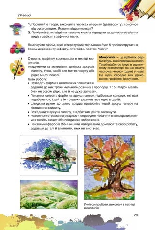 29
ГРАФІКА
1. Ïîð³âíÿéòå òâîðè, âèêîíàí³ â òåõí³êàõ ë³íîðèòó (äåðåâîðèòó), ³ ðèñóíîê
â³ä ðóêè îë³âöåì. ßê âîíè â³äð³çíÿþòüñÿ?
2. Ïîì³ðêóéòå, ÿê³ â³äò³íêè íàñòðîþ ìîæíà ïåðåäàòè çà äîïîìîãîþ ð³çíèõ
âèä³â ãðàô³êè ³ ãðàô³÷íèõ òåõí³ê.
Ïîì³ðêóéòå ðàçîì, ÿêèé ë³òåðàòóðíèé òâ³ð ìîæíà áóëî á ïðî³ëþñòðóâàòè â
òåõí³ö³ äåðåâîðèòó, îôîðòó, ë³òîãðàô³¿, ïàñòåë³. ×îìó?
Ñòâîð³òü ãðàô³÷íó êîìïîçèö³þ â òåõí³ö³ ìî-
íîòèï³ÿ.
²íñòðóìåíòè òà ìàòåð³àëè: äåê³ëüêà àðêóø³â
ïàïåðó, ãóàø, çàñ³á äëÿ ìèòòÿ ïîñóäó àáî
ð³äêå ìèëî, ïåíçë³.
Ïëàí ðîáîòè:
• Ðîçâåä³òü ôàðáè â íåâåëè÷êèõ ïëÿøå÷êàõ ³
äîäàéòå äî íèõ òðîõè ìèëüíîãî ðîç÷èíó â ïðîïîðö³¿ 1 : 5. Ôàðáè ìàþòü
áóòè íå çîâñ³ì ð³äê³, àëå é íå äóæå çàãóñàòè.
• Ïåíçëåì íàíåñ³òü ôàðáè íà àðêóø ïàïåðó, ï³ä³áðàâøè êîëüîðè, ÿê³ âàì
ïîäîáàþòüñÿ, ³ äàéòå ¿ì òð³øå÷êè ðîç÷èíèòèñü îäíà â îäí³é.
• Øâèäêèì ðóõîì äî öüîãî àðêóøà ïðèòèñí³òü ³íøèé àðêóø ïàïåðó íà
ï³âõâèëèíè-õâèëèíó.
• Ðîç’ºäíàéòå àðêóø³ ïàïåðó, à â³äáèòêàì äàéòå âèñîõíóòè.
• Ðîçãëÿíüòå îòðèìàíèé ðåçóëüòàò, ñïðîáóéòå ïîáà÷èòè â êîëüîðîâèõ ïëÿ-
ìàõ ÿêèéñü ñþæåò àáî ïîîäèíîêå çîáðàæåííÿ.
• Ïåíçëÿìè ³ ôàðáîþ àáî é ³íøèìè ìàòåð³àëàìè äîìàëþéòå ñâîþ ðîáîòó,
äîäàâøè äåòàë³ é åëåìåíòè, ÿêèõ íå âèñòà÷àº.
Ìîíîòèï³ÿ – öå â³äáèòîê ôàð-
áè ç áóäü-ÿêî¿ ïîâåðõí³ íà ïàï³ð.
Òàêèé â³äáèòîê ³ñíóº â îäèíè÷-
íîìó åêçåìïëÿð³, íà ùî âêàçóº
÷àñòî÷êà «ìîíî» (îäèí) ó íàçâ³.
Öå ùîñü ñåðåäíº ì³æ äðóêî-
âàíîþ ãðàô³êîþ ³ ðèñóíêîì.
Ó÷í³âñüê³ ðîáîòè, âèêîíàí³ â òåõí³ö³
ìîíîòèï³ÿ
 