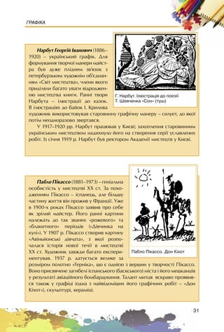 31
ГРАФІКА
Íàðáóò Ãåîðã³é ²âàíîâè÷ (1886–
1920) – óêðà¿íñüêèé ãðàô³ê. Äëÿ
ôîðìóâàííÿ òâîð÷î¿ ìàíåðè ìàéñò-
ðà áóâ äóæå ïë³äíèì çâ’ÿçîê ç
ïåòåðáóðçüêèì õóäîæí³ì îá’ºäíàí-
íÿì «Ñâ³ò ìèñòåöòâà», ÷ëåíè ÿêîãî
ïðèä³ëÿëè áàãàòî óâàãè â³äðîäæåí-
íþ ìèñòåöòâà êíèãè. Ðàíí³ òâîðè
Íàðáóòà – ³ëþñòðàö³¿ äî êàçîê.
Â ³ëþñòðàö³ÿõ äî áàéîê ². Êðèëîâà
õóäîæíèê âèêîðèñòîâóâàâ ñòàðîâèííó ãðàô³÷íó ìàíåðó – ñèëóåò, äî ÿêî¿
ïîò³ì íåîäíîðàçîâî çâåðòàâñÿ.
Ó 1917–1920 ðð. Íàðáóò ïðàöþâàâ ó Êèºâ³; çàõîïëåííÿ ñòàðîâèííèì
óêðà¿íñüêèì ìèñòåöòâîì íàäèõíóëî éîãî íà ñòâîðåííÿ ñåð³¿ óñëàâëåíèõ
ðîá³ò. Iç ñ³÷íÿ 1919 ð. Íàðáóò áóâ ðåêòîðîì Àêàäåì³¿ ìèñòåöòâ ó Êèºâ³.
Ã. Íàðáóò. ²ëþñòðàö³ÿ äî ïîåç³¿
Ò. Øåâ÷åíêà «Ñîí» (òóø)
Ïàáëî Ï³êàññî (1881–1973) – ãåí³àëüíà
îñîáèñò³ñòü ó ìèñòåöòâ³ ÕÕ ñò. Çà ïîõî-
äæåííÿì Ï³êàññî – ³ñïàíåöü, àëå á³ëüøó
÷àñòèíó æèòòÿ â³í ïðîæèâ ó Ôðàíö³¿. Óæå
â 1900-õ ðîêàõ Ï³êàññî çàÿâèâ ïðî ñåáå
ÿê çð³ëèé ìàéñòåð. Éîãî ðàíí³ êàðòèíè
íàëåæàòü äî òàê çâàíèõ «ðîæåâîãî» òà
«áëàêèòíîãî» ïåð³îä³â («Ä³â÷èíêà íà
êóë³»). Ó 1907 ð. Ï³êàññî ñòâîðèâ êàðòèíó
«Àâ³íüéîíñüê³ ä³â÷àòà», ç ÿêî¿ ðîçïî-
÷àëàñÿ ³ñòîð³ÿ íîâî¿ òå÷³¿ â ìèñòåöòâ³
ÕÕ ñò. Õóäîæíèê çàâæäè áàãàòî åêñïåðè-
ìåíòóâàâ. 1937 ð. äàòóºòüñÿ âåëèêå çà
ðîçì³ðîì ïîëîòíî «Ãåðí³êà», ùî º îäí³ºþ ç âåðøèí ó òâîð÷îñò³ Ï³êàññî.
Âîíî ïðèñâÿ÷åíå çàãèáåë³ ³ñïàíñüêîãî (áàñêñüêîãî) ì³ñòà ³ éîãî ìåøêàíö³â
ó ðåçóëüòàò³ àâ³àö³éíîãî áîìáàðäóâàííÿ. Òàëàíò ìèòöÿ ÿñêðàâî ïðîÿâèâ-
ñÿ òàêîæ ó ãðàôiöi (îäíà ç íàéâ³äîì³øèõ éîãî ãðàô³÷íèõ ðîá³ò – «Äîí
Ê³õîò»), ñêóëüïòóði, êåðàì³öi.
Ïàáëî Ï³êàññî. Äîí Ê³õîò
 
