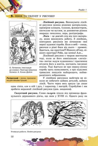 32
Розділ 1
6. ËІÍІß ÒÀ ÑÈËÓÅÒ Ó ÐÈÑÓÍÊÓ
Ëіíіéíèé ðèñóíîê. Âèêîíóâàòè ëіíіé-
íі ðèñóíêè ìîæíà ðіçíèìè ìàòåðіàëàìè,
ïðèìіðîì îëіâöåì, òóøøþ, ôëîìàñòåðîì,
ïàñòåëëþ ÷è âóãëåì, çà äîïîìîãîþ ðіçíèõ
çíàðÿäü: ïåíçëèêà, ïåðà, ðàïіäîãðàôà.
Ëіíіÿ – öå äîâãèé ñëіä âіä òîãî ìàòåðіà-
ëó, ÿêèì âèêîíóþòü ðîáîòó. Ç ëіíіéíèõ,
êîíòóðíèõ ðèñóíêіâ ìè ïî÷èíàєìî ñâîї
ïåðøі õóäîæíі ñïðîáè. Êîëî â íåáі – ñîíöå,
ðèñî÷êè â ðіçíі áîêè âіä íüîãî – ïðîìåíі.
Çäàєòüñÿ, ùî ïðîñòіøå?! Íіÿêîãî îá’єìó, íі-
ÿêîãî ïðîñòîðó! Ðîáè, ùî õî÷åø! Àëå...
Ëіíіéíèé ðèñóíîê є òâîðîì ìèñòåöòâà
òîäі, êîëè çà éîãî çîâíіøíüîþ «ëåãêіñ-
òþ» ïîñòàє çàäóì õóäîæíèêà і ïðàãíåííÿ
âòіëèòè éîãî â æèòòÿ, ïîñòàþòü ÷èñëåííі
åñêіçè. Òîäі éäåòüñÿ íå ïðî ïåðøó-ëіïøó
ñïðîáó ùîñü íàìàëþâàòè, à ïðî ïіäñóìîê
òðèâàëèõ ïîøóêіâ íàéêðàùîãî, íàéâè-
ðàçíіøîãî çîáðàæåííÿ.
Ó ëіíіéíèõ ðèñóíêàõ ìàéñòðіâ âè íі-
êîëè íå ïîáà÷èòå çàéâèõ äåòàëåé, çàéâèõ
ëіíіé. ×àñòî ÷åðåç âåñü àðêóø іäå ëèøå
îäíà ëіíіÿ, àëå â íіé і ðóõ, і õàðàêòåð, і íàñòðіé. Ñïðîáóéìî і ìè
çðîáèòè âèðàçíèé ëіíіéíèé ðèñóíîê (äèâ. çàâäàííÿ).
Ñèëóåòíèé ðèñóíîê. Ñëîâî ñèëóåò ïіøëî âіä ïðіçâèùà ôðàí-
öóçüêîãî äåðæàâíîãî äіÿ÷à, ùî æèâ ó XVIII ñò. Îäíîãî ðàçó íà
6. ËІÍІß ÒÀ ÑÈËÓÅÒ Ó ÐÈÑÓÍÊÓËІÍІß ÒÀ ÑÈËÓÅÒ Ó ÐÈÑÓÍÊÓ
Ëіíіéíèé ðèñóí
Ðàï³äîãðàô – ðó÷êà, ïðèçíà÷å-
íà äëÿ ïèñüìà òóøøþ.
Î. Ëèòâèíîâ. ²ëþñòðàö³ÿ
äî êíèæêè «Ïðèãîäè Øåðëîêà
Õîëìñà» À. Êîíàí-Äîéëÿ
Ó÷í³âñüê³ ðîáîòè. Ë³í³éí³ ðèñóíêè
 
