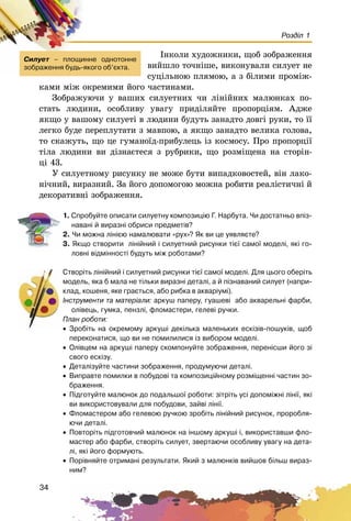 34
Розділ 1
Іíêîëè õóäîæíèêè, ùîá çîáðàæåííÿ
âèéøëî òî÷íіøå, âèêîíóâàëè ñèëóåò íå
ñóöіëüíîþ ïëÿìîþ, à ç áіëèìè ïðîìіæ-
êàìè ìіæ îêðåìèìè éîãî ÷àñòèíàìè.
Çîáðàæóþ÷è ó âàøèõ ñèëóåòíèõ ÷è ëіíіéíèõ ìàëþíêàõ ïî-
ñòàòü ëþäèíè, îñîáëèâó óâàãó ïðèäіëÿéòå ïðîïîðöіÿì. Àäæå
ÿêùî ó âàøîìó ñèëóåòі â ëþäèíè áóäóòü çàíàäòî äîâãі ðóêè, òî її
ëåãêî áóäå ïåðåïëóòàòè ç ìàâïîþ, à ÿêùî çàíàäòî âåëèêà ãîëîâà,
òî ñêàæóòü, ùî öå ãóìàíîїä-ïðèáóëåöü іç êîñìîñó. Ïðî ïðîïîðöії
òіëà ëþäèíè âè äіçíàєòåñÿ ç ðóáðèêè, ùî ðîçìіùåíà íà ñòîðіí-
öі 43.
Ó ñèëóåòíîìó ðèñóíêó íå ìîæå áóòè âèïàäêîâîñòåé, âіí ëàêî-
íі÷íèé, âèðàçíèé. Çà éîãî äîïîìîãîþ ìîæíà ðîáèòè ðåàëіñòè÷íі é
äåêîðàòèâíі çîáðàæåííÿ.
1. Ñïðîáóéòå îïèñàòè ñèëóåòíó êîìïîçèö³þ Ã. Íàðáóòà. ×è äîñòàòíüî âï³ç-
íàâàí³ é âèðàçí³ îáðèñè ïðåäìåò³â?
2. ×è ìîæíà ë³í³ºþ íàìàëþâàòè «ðóõ»? ßê âè öå óÿâëÿºòå?
3. ßêùî ñòâîðèòè ë³í³éíèé ³ ñèëóåòíèé ðèñóíêè ò³º¿ ñàìî¿ ìîäåë³, ÿê³ ãî-
ëîâí³ â³äì³ííîñò³ áóäóòü ì³æ ðîáîòàìè?
Ñòâîð³òü ë³í³éíèé ³ ñèëóåòíèé ðèñóíêè ò³º¿ ñàìî¿ ìîäåë³. Äëÿ öüîãî îáåð³òü
ìîäåëü, ÿêà á ìàëà íå ò³ëüêè âèðàçí³ äåòàë³, à é ï³çíàâàíèé ñèëóåò (íàïðè-
êëàä, êîøåíÿ, ÿêå ãðàºòüñÿ, àáî ðèáêà â àêâàð³óì³).
²íñòðóìåíòè òà ìàòåð³àëè: àðêóø ïàïåðó, ãóàøåâ³ àáî àêâàðåëüí³ ôàðáè,
îë³âåöü, ãóìêà, ïåíçë³, ôëîìàñòåðè, ãåëåâ³ ðó÷êè.
Ïëàí ðîáîòè:
• Çðîá³òü íà îêðåìîìó àðêóø³ äåê³ëüêà ìàëåíüêèõ åñê³ç³â-ïîøóê³â, ùîá
ïåðåêîíàòèñÿ, ùî âè íå ïîìèëèëèñÿ ³ç âèáîðîì ìîäåë³.
• Îë³âöåì íà àðêóø³ ïàïåðó ñêîìïîíóéòå çîáðàæåííÿ, ïåðåí³ñøè éîãî ç³
ñâîãî åñê³çó.
• Äåòàë³çóéòå ÷àñòèíè çîáðàæåííÿ, ïðîäóìóþ÷è äåòàë³.
• Âèïðàâòå ïîìèëêè â ïîáóäîâ³ òà êîìïîçèö³éíîìó ðîçì³ùåíí³ ÷àñòèí çî-
áðàæåííÿ.
• Ï³äãîòóéòå ìàëþíîê äî ïîäàëüøî¿ ðîáîòè: ç³òð³òü óñ³ äîïîì³æí³ ë³í³¿, ÿê³
âè âèêîðèñòîâóâàëè äëÿ ïîáóäîâè, çàéâ³ ë³í³¿.
• Ôëîìàñòåðîì àáî ãåëåâîþ ðó÷êîþ çðîá³òü ë³í³éíèé ðèñóíîê, ïðîðîáëÿ-
þ÷è äåòàë³.
• Ïîâòîð³òü ï³äãîòîâ÷èé ìàëþíîê íà ³íøîìó àðêóø³ ³, âèêîðèñòàâøè ôëî-
ìàñòåð àáî ôàðáè, ñòâîð³òü ñèëóåò, çâåðòàþ÷è îñîáëèâó óâàãó íà äåòà-
ë³, ÿê³ éîãî ôîðìóþòü.
• Ïîð³âíÿéòå îòðèìàí³ ðåçóëüòàòè. ßêèé ç ìàëþíê³â âèéøîâ á³ëüø âèðàç-
íèì?
Ñèëóåò – ïëîùèííå îäíîòîííå
çîáðàæåííÿ áóäü-ÿêîãî îá’ºêòà.
 