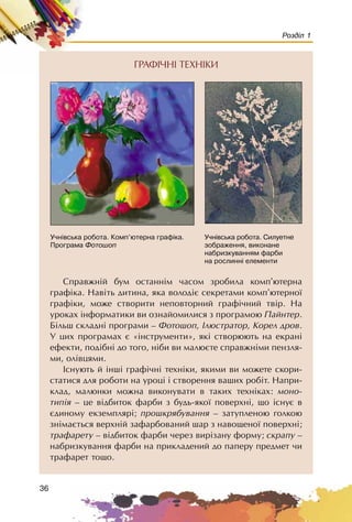 36
Розділ 1
Ñïðàâæíié áóì îñòàííiì ÷àñîì çðîáèëà êîìï’þòåðíà
ãðàôiêà. Íàâiòü äèòèíà, ÿêà âîëîäiº ñåêðåòàìè êîìï’þòåðíî¿
ãðàôiêè, ìîæå ñòâîðèòè íåïîâòîðíèé ãðàôi÷íèé òâið. Íà
óðîêàõ iíôîðìàòèêè âè îçíàéîìèëèñÿ ç ïðîãðàìîþ Ïàéíòåð.
Áiëüø ñêëàäíi ïðîãðàìè – Ôîòîøîï, Iëþñòðàòîð, Êîðåë äðîâ.
Ó öèõ ïðîãðàìàõ º «iíñòðóìåíòè», ÿêi ñòâîðþþòü íà åêðàíi
åôåêòè, ïîäiáíi äî òîãî, íiáè âè ìàëþºòå ñïðàâæíiìè ïåíçëÿ-
ìè, îëiâöÿìè.
Iñíóþòü é iíøi ãðàôi÷íi òåõíiêè, ÿêèìè âè ìîæåòå ñêîðè-
ñòàòèñÿ äëÿ ðîáîòè íà óðîöi i ñòâîðåííÿ âàøèõ ðîáiò. Íàïðè-
êëàä, ìàëþíêè ìîæíà âèêîíóâàòè â òàêèõ òåõíiêàõ: ìîíî-
òèïiÿ – öå âiäáèòîê ôàðáè ç áóäü-ÿêî¿ ïîâåðõíi, ùî iñíóº â
ºäèíîìó åêçåìïëÿði; ïðîøêðÿáóâàííÿ – çàòóïëåíîþ ãîëêîþ
çíiìàºòüñÿ âåðõíié çàôàðáîâàíèé øàð ç íàâîùåíî¿ ïîâåðõíi;
òðàôàðåòó – âiäáèòîê ôàðáè ÷åðåç âèðiçàíó ôîðìó; ñêðàïó –
íàáðèçêóâàííÿ ôàðáè íà ïðèêëàäåíèé äî ïàïåðó ïðåäìåò ÷è
òðàôàðåò òîùî.
Ó÷í³âñüêà ðîáîòà. Êîìï’þòåðíà ãðàô³êà.
Ïðîãðàìà Ôîòîøîï
Ó÷í³âñüêà ðîáîòà. Ñèëóåòíå
çîáðàæåííÿ, âèêîíàíå
íàáðèçêóâàííÿì ôàðáè
íà ðîñëèíí³ åëåìåíòè
ÃÐÀÔI×ÍI ÒÅÕÍIÊÈ
 