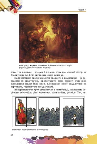 38
Розділ 1
òîãî, òóò âèíèêàє і êîëіðíèé àêöåíò, òîìó ùî æîâòèé êîëіð íà
áëàêèòíîìó òëі áóäå âèãëÿäàòè äóæå ÿñêðàâî.
Íàéïðîñòіøèé ñïîñіá âèäіëèòè ïðåäìåòè â êîìïîçèöії – öå çî-
áðàçèòè їõ ñèìåòðè÷íî, ïðîòèñòàâèòè îäèí îäíîìó. Òîäі íіáè
ç’ÿâëÿєòüñÿ äіàëîã ìіæ íèìè. Êîìïîçèöіÿ ìîæå ðîçäіëÿòèñÿ ïî
âåðòèêàëі, ãîðèçîíòàëі àáî äіàãîíàëі.
Âèêîðèñòîâóþ÷è ïðîòèñòàâëåííÿ â êîìïîçèöії, ìè ìîæåìî ïî-
ðіâíÿòè ìіæ ñîáîþ ðіçíі õàðàêòåðè, çîâíіøíіñòü, ðîçìіðè. Òàê, âè-
Ïðèêëàäè ïðîòèñòàâëåííÿ â êîìïîçèö³¿
Ðåìáðàíäò Õàðìåíñ âàí Ðåéí. Çðå÷åííÿ àïîñòîëà Ïåòðà
(ïðèêëàä ñâ³òëîò³íüîâîãî àêöåíòó)
 