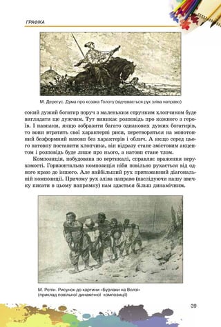 39
ГРАФІКА
ñîêèé äóæèé áîãàòèð ïîðó÷ ç ìàëåíüêèì ñòðóíêèì õëîï÷èêîì áóäå
âèãëÿäàòè ùå äóæ÷èì. Òóò âèíèêàє ðîçïîâіäü ïðî êîæíîãî ç ãåðî-
їâ. І íàâïàêè, ÿêùî çîáðàçèòè áàãàòî îäíàêîâèõ äóæèõ áîãàòèðіâ,
òî âîíè âòðàòÿòü ñâîї õàðàêòåðíі ðèñè, ïåðåòâîðÿòüñÿ íà ìîíîòîí-
íèé áåçôîðìíèé íàòîâï áåç õàðàêòåðіâ і îáëè÷. À ÿêùî ñåðåä öüî-
ãî íàòîâïó ïîñòàâèòè õëîï÷èêà, âіí âіäðàçó ñòàíå çìіñòîâèì àêöåí-
òîì і ðîçïîâіäü áóäå ëèøå ïðî íüîãî, à íàòîâï ñòàíå òëîì.
Êîìïîçèöіÿ, ïîáóäîâàíà ïî âåðòèêàëі, ñïðàâëÿє âðàæåííÿ íåðó-
õîìîñòі. Ãîðèçîíòàëüíà êîìïîçèöіÿ íіáè ïîâіëüíî ðóõàєòüñÿ âіä îä-
íîãî êðàþ äî іíøîãî. Àëå íàéáіëüøèé ðóõ ïðèòàìàííèé äіàãîíàëü-
íіé êîìïîçèöії. Ïðè÷îìó ðóõ çëіâà íàïðàâî (íàñëіäóþ÷è íàøó çâè÷-
êó ïèñàòè â öüîìó íàïðÿìêó) íàì çäàєòüñÿ áіëüø äèíàìі÷íèì.
Ì. Äåðåãóñ. Äóìà ïðî êîçàêà Ãîëîòó (â³ä÷óâàºòüñÿ ðóõ çë³âà íàïðàâî)
Ì. Ðºï³í. Ðèñóíîê äî êàðòèíè «Áóðëàêè íà Âîëç³»
(ïðèêëàä ïîâ³ëüíî¿ äèíàì³÷íî¿ êîìïîçèö³¿)
 