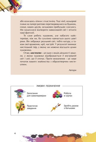 4
àáî êîëè îñü ë³ïèëè ç ïëàñòèë³íó. Òîä³ ë³í³¿, êîëüîðîâ³
ïëÿìè íà ïàïåð³ ðàïòîâî ïåðåòâîðþâàëèñÿ íà áóäèíîê,
ñîíöå, íàøèõ äðóç³â, çàãàäêîâèõ ïðèáóëüö³â ç êîñìîñó.
Ìè íàìàãàëèñÿ â³äòâîðèòè íàâêîëèøí³é ñâ³ò ³ âò³ëèòè
íàø³ ôàíòàç³¿.
Òå ñàìå ðîáèòü õóäîæíèê, àëå íàáàãàòî ìàéñ-
òåðí³øå, í³æ ìè, áî ñóìë³ííî íàâ÷àºòüñÿ öüîãî äîâã³
ðîêè. Â³í çîáðàæóº ðåàëüíèé ñâ³ò, òîáòî íàòóðó, à òà-
êîæ ñâî¿ âðàæåííÿ, ìð³¿, íàñòð³é. Ó ðåçóëüòàò³ âèíèêàº
ìèñòåöüêèé òâ³ð, ó ÿêîìó ìè ìîæåìî â³äãàäàòè äóìêè
õóäîæíèêà.
Îòæå, ìèñòåöòâî – öå îäèí ç âèä³â ä³ÿëüíîñò³ ëþäè-
íè, ó ÿêîìó õóäîæíüî â³äîáðàæàºòüñÿ ¿¿ âíóòð³øí³é
ñâ³ò ³ ñâ³ò, ùî ¿¿ îòî÷óº. Ïðîòå âèçíà÷åííÿ – öå ëèøå
ïî÷àòîê âàøîãî çíàéîìñòâà ç îáðàçîòâîð÷èì ìèñòå-
öòâîì.
Àâòîðè
Çàïèòàííÿ
äëÿ ñàìîïåðåâ³ðêè
Ïðàêòè÷íå
çàâäàííÿ
Ðîáîòà
â ãðóïàõ
Çðîá³òü ðàçîì
ç áàòüêàìè
ÓÌÎÂÍ² ÏÎÇÍÀ×ÅÍÍß
 