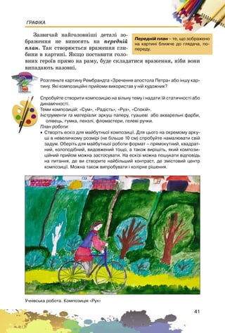 41
ГРАФІКА
Çàçâè÷àé íàéãîëîâíіøі äåòàëі çî-
áðàæåííÿ íå âèíîñÿòü íà ïåðåäíіé
ïëàí. Òàê ñòâîðþєòüñÿ âðàæåííÿ ãëè-
áèíè â êàðòèíі. ßêùî ïîñòàâèòè ãîëî-
âíèõ ãåðîїâ ïðÿìî íà ðàìó, áóäå ñêëàäàòèñÿ âðàæåííÿ, íіáè âîíè
âèïàäàþòü íàçîâíі.
Ðîçãëÿíüòå êàðòèíó Ðåìáðàíäòà «Çðå÷åííÿ àïîñòîëà Ïåòðà» àáî ³íøó êàð-
òèíó. ßê³ êîìïîçèö³éí³ ïðèéîìè âèêîðèñòàâ ó í³é õóäîæíèê?
Ñïðîáóéòå ñòâîðèòè êîìïîçèö³þ íà â³ëüíó òåìó ³ íàäàòè ¿é ñòàòè÷íîñò³ àáî
äèíàì³÷íîñò³.
Òåìè êîìïîçèö³é: «Ñóì», «Ðàä³ñòü», «Ðóõ», «Ñïîê³é».
²íñòðóìåíòè òà ìàòåð³àëè: àðêóø ïàïåðó, ãóàøåâ³ àáî àêâàðåëüí³ ôàðáè,
îë³âåöü, ãóìêà, ïåíçë³, ôëîìàñòåðè, ãåëåâ³ ðó÷êè.
Ïëàí ðîáîòè:
• Ñòâîð³òü åñê³ç äëÿ ìàéáóòíüî¿ êîìïîçèö³¿. Äëÿ öüîãî íà îêðåìîìó àðêó-
ø³ â íåâåëè÷êîìó ðîçì³ð³ (íå á³ëüøå 10 ñì) ñïðîáóéòå íàìàëþâàòè ñâ³é
çàäóì. Îáåð³òü äëÿ ìàéáóòíüî¿ ðîáîòè ôîðìàò – ïðÿìîêóòíèé, êâàäðàò-
íèé, êîëîïîä³áíèé, âèäîâæåíèé òîùî, à òàêîæ âèð³ø³òü, ÿêèé êîìïîçè-
ö³éíèé ïðèéîì ìîæíà çàñòîñóâàòè. Íà åñê³ç³ ìîæíà ïîøóêàòè â³äïîâ³äü
íà ïèòàííÿ, äå âè ñòâîðèòå íàéá³ëüøèé êîíòðàñò, äå çì³ñòîâèé öåíòð
êîìïîçèö³¿. Ìîæíà òàêîæ âèïðîáóâàòè ³ êîë³ðíå ð³øåííÿ.
Ïåðåäí³é ïëàí – òå, ùî çîáðàæåíî
íà êàðòèí³ áëèæ÷å äî ãëÿäà÷à, ïî-
ïåðåäó.
Ó÷í³âñüêà ðîáîòà. Êîìïîçèö³ÿ «Ðóõ»
 