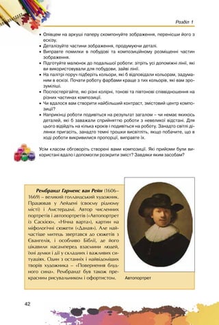 42
Розділ 1
• Îë³âöåì íà àðêóø³ ïàïåðó ñêîìïîíóéòå çîáðàæåííÿ, ïåðåí³ñøè éîãî ç
åñê³çó.
• Äåòàë³çóéòå ÷àñòèíè çîáðàæåííÿ, ïðîäóìóþ÷è äåòàë³.
• Âèïðàâòå ïîìèëêè â ïîáóäîâ³ òà êîìïîçèö³éíîìó ðîçì³ùåíí³ ÷àñòèí
çîáðàæåííÿ.
• Ï³äãîòóéòå ìàëþíîê äî ïîäàëüøî¿ ðîáîòè: ç³òð³òü óñ³ äîïîì³æí³ ë³í³¿, ÿê³
âè âèêîðèñòîâóâàëè äëÿ ïîáóäîâè, çàéâ³ ë³í³¿.
• Íà ïàë³òð³ ïîðó÷ ï³äáåð³òü êîëüîðè, ÿê³ á â³äïîâ³äàëè êîëüîðàì, çàäóìà-
íèì â åñê³ç³. Ïî÷àòè ðîáîòó ôàðáàìè êðàùå ç òèõ êîëüîð³â, ÿê³ âàì çðî-
çóì³ë³ø³.
• Ïîñïîñòåð³ãàéòå, ÿê³ ð³çí³ êîë³ðí³, òîíîâ³ òà ï³âòîíîâ³ ñï³ââ³äíîøåííÿ íà
ð³çíèõ ÷àñòèíàõ êîìïîçèö³¿.
• ×è âäàëîñÿ âàì ñòâîðèòè íàéá³ëüøèé êîíòðàñò, çì³ñòîâèé öåíòð êîìïî-
çèö³¿?
• Íàïðèê³íö³ ðîáîòè ïîäèâ³òüñÿ íà ðåçóëüòàò çàãàëîì – ÷è íåìàº ÿêèõîñü
äåòàëåé, ÿê³ á çàâàæàëè ñïðèéíÿòòþ ðîáîòè ç íåâåëèêî¿ â³äñòàí³. Äëÿ
öüîãî â³ä³éä³òü íà ê³ëüêà êðîê³â ³ ïîäèâ³òüñÿ íà ðîáîòó. Çàíàäòî ñâ³òë³ ä³-
ëÿíêè ïðèãàñ³òü, çàíàäòî òåìí³ òðîøêè âèñâ³òë³òü, ÿêùî ïîáà÷èòå, ùî â
õîä³ ðîáîòè âèêðèâèëèñÿ ïðîïîðö³¿, âèïðàâòå ¿õ.
Óñ³ì êëàñîì îáãîâîð³òü ñòâîðåí³ âàìè êîìïîçèö³¿. ßê³ ïðèéîìè áóëè âè-
êîðèñòàí³ âäàëî ³ äîïîìîãëè ðîçêðèòè çì³ñò? Çàâäÿêè ÿêèì çàñîáàì?
Ðåìáðàíäò Ãàðìåíñ âàí Ðåéí (1606–
1669) – âåëèêèé ãîëëàíäñüêèé õóäîæíèê.
Ïðàöþâàâ ó Ëåéäåí³ (ñâîºìó ð³äíîìó
ì³ñò³) ³ Àìñòåðäàì³. Àâòîð ÷èñëåííèõ
ïîðòðåò³â ³ àâòîïîðòðåò³â («Àâòîïîðòðåò
³ç Ñàñê³ºþ», «Í³÷íà âàðòà»), êàðòèí íà
ì³ôîëîã³÷í³ ñþæåòè («Äàíàÿ»). Àëå íàé-
÷àñò³øå ìèòåöü çâåðòàâñÿ äî ñþæåò³â ç
ªâàíãåë³ÿ, ³ îñîáëèâî Á³áë³¿, äå éîãî
ö³êàâèëè íàñàìïåðåä âçàºìèíè ëþäåé,
¿õí³ äóìêè ³ ä³¿ ó ñêëàäíèõ ³ âàæëèâèõ ñè-
òóàö³ÿõ. Îäèí ç îñòàíí³õ ³ íàéâ³äîì³øèõ
òâîð³â õóäîæíèêà – «Ïîâåðíåííÿ áëóä-
íîãî ñèíà». Ðåìáðàíäò áóâ òàêîæ ïðå-
êðàñíèì ðèñóâàëüíèêîì ³ îôîðòèñòîì. Àâòîïîðòðåò
 