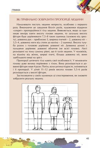 43
ГРАФІКА
ßÊ ÏÐÀÂÈËÜÍÎ ÇÎÁÐÀÇÈÒÈ ÏÐÎÏÎÐÖI¯ ËÞÄÈÍÈ
Íàìàëþâàòè ïîñòàòü ëþäèíè íåïðîñòî, îñîáëèâî ç ïåðøîãî
ðàçó. Âèêîíóþ÷è öå çàâäàííÿ áåçë³÷ ðàç³â, õóäîæíèêè â³äêðèëè
«ñåêðåò» ïðîïîðö³éíîñò³ ò³ëà ëþäèíè. Âèÿâëÿºòüñÿ, ÿêùî çà îäè-
íèöþ âèì³ðó âçÿòè âèñîòó ãîëîâè ëþäèíè, òî çàãàëüíà âèñîòà
ô³ãóðè áóäå äîð³âíþâàòè 7,5–8 òàêèõ îäèíèöü (çàëåæíî â³ä çðîñ-
òó), äîâæèíà ðóê – ïðèáëèçíî 3, øèðèíà ïëå÷åé – 2, äîâæèíà í³ã –
3,5–4, äîâæèíà íîãè â³ä ñòîïè äî êîë³íà – 2 îäèíèö³. Âèñîòà òóëó-
áà ðàçîì ç ãîëîâîþ äîð³âíþº äîâæèí³ í³ã. Äîâæèíà äîëîí³ ç
ïàëüöÿìè äîð³âíþº äîâæèí³ îáëè÷÷ÿ (íå âñ³º¿ ãîëîâè). Ë³êò³
ðîçì³ùåí³ íà òîìó ñàìîìó ð³âí³, ùî é òàë³ÿ ëþäèíè. Ó ÷îëîâ³ê³â,
íà â³äì³íó â³ä æ³íîê, øèðø³ ïëå÷³, á³ëüøà äîâæèíà í³ã, âîíè
çäåá³ëüøîãî âèù³ íà çð³ñò.
Ïðîïîðö³¿ äèòÿ÷îãî ò³ëà ìàþòü ñâî¿ îñîáëèâîñò³. Ó íåìîâëÿòè
ãîëîâà äóæå âåëèêà ïîð³âíÿíî ç ò³ëîì. Âîíà ðîçì³øóºòüñÿ â äî-
âæèí³ ô³ãóðè ëèøå 4 ðàçè. Ïîò³ì, êîëè äèòèíà ï³äðîñòå, çì³íþþòüñÿ
³ ¿¿ ïðîïîðö³¿. Ó ä³òåé 11–12 ðîê³â âèñîòà ãîëîâè 5,5–6 ðàç³â
ðîçì³ùóºòüñÿ ó âèñîò³ ô³ãóðè.
Çàñòîñîâóþ÷è ó ñâî¿õ ìàëþíêàõ ö³ ñïîñòåðåæåííÿ, âè çìîæåòå
çîáðàçèòè ðåàëüíó ëþäèíó.
 