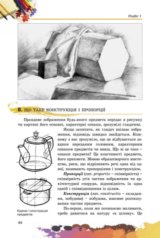 44
Розділ 1
8. ÙÎ ÒÀÊÅ ÊÎÍÑÒÐÓÊÖІß І ÏÐÎÏÎÐÖІЇ
Ïðàâäèâå çîáðàæåííÿ áóäü-ÿêîãî ïðåäìåòà ïåðåäàє â ðèñóíêó
÷è êàðòèíі éîãî îñíîâíі, õàðàêòåðíі îçíàêè, çðîçóìіëі ãëÿäà÷åâі.
ßêùî çàïèòàòè, ÿê ãëÿäà÷ âïіçíàє çîáðà-
æåííÿ, âіäïîâіäü øâèäêî çíàéäåòüñÿ. Êîæ-
íîìó ç íàñ çðîçóìіëî, ùî öå âіäáóâàєòüñÿ çà-
âäÿêè ïåðåäàíèì ãîëîâíèì, õàðàêòåðíèì
îçíàêàì ïðåäìåòіâ ÷è ÿâèù. Ùî æ öå òàêå –
îçíàêè ïðåäìåòà? Öå âëàñòèâîñòі ïðåäìåòà,
éîãî ïðèêìåòè. Ìîâîþ îáðàçîòâîð÷îãî ìèñòå-
öòâà, ðèñè, ùî âіäðіçíÿþòü ðå÷і îäíà âіä îä-
íîї, íàçèâàþòü ïðîïîðöіÿìè і êîíñòðóêöієþ.
Ïðîïîðöії (ëàò. proportio – ñïіâìіðíіñòü) –
ñïіâìіðíіñòü óñіõ ÷àñòèí çîáðàæåííÿ ÷è àð-
õіòåêòóðíîї ñïîðóäè, âіäïîâіäíіñòü їõ îäíà
îäíіé і ñïіââіäíîøåííÿ іç öіëèì.
Êîíñòðóêöіÿ (ëàò. constructio – ñêëàäàí-
íÿ, ïîáóäîâà) – ïîáóäîâà, âçàєìíå ðîçòàøó-
âàííÿ ÷àñòèí ïðåäìåòà.
Ïî-ïåðøå, êîëè ìè ïî÷èíàєìî ìàëþâàòè,
òðåáà äèâèòèñÿ íà íàòóðó «â öіëîìó». Öå
8. ÙÎ ÒÀÊÅ ÊÎÍÑÒÐÓÊÖІß І ÏÐÎÏÎÐÖІЇ
Ïðàâäèâå çîáðàæåííÿ áóäü-ÿêîãî ïðåäìå
Êàðêàñ ³ êîíñòðóêö³ÿ
ïðåäìåò³â
 