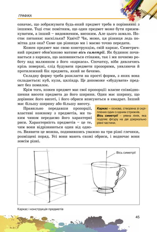 45
ГРАФІКА
îçíà÷àє, ùî çîáðàæóâàòè áóäü-ÿêèé ïðåäìåò òðåáà â ïîðіâíÿííі ç
іíøèìè. Òîäі ñòàє ïîìіòíèì, ùî îäèí ïðåäìåò ìîæå áóòè ïðèçåì-
êóâàòèì, à іíøèé – âèäîâæåíèì, âèñîêèì. Àëå öüîãî çàìàëî. Ïî-
ñòàє ïèòàííÿ: íàñêіëüêè? Óäâі÷і? ×è, ìîæå, öÿ ðіçíèöÿ ëåäü ïî-
ìіòíà äëÿ îêà? Ñàìå öþ ðіçíèöþ ìè і ìàєìî òî÷íî ïåðåäàòè.
Êîæåí ïðåäìåò ìàє ñâîþ êîíñòðóêöіþ, ñâіé êàðêàñ. Ñèìåòðè÷-
íèé ïðåäìåò îáîâ’ÿçêîâî ìàòèìå âіñü ñèìåòðії. ßê áóäèíîê ïî÷è-
íàєòüñÿ ç êàðêàñà, ùî çàïîâíþєòüñÿ ñòіíàìè, òàê і ìè ïî÷íåìî ðî-
áîòó íàä ìàëþíêîì ç éîãî «êàðêàñà». Ñïî÷àòêó, íіáè äèâëÿ÷èñü
êðіçü ïîâåðõíі, ñëіä áóäóâàòè ïðåäìåòè ïðîçîðèìè, óÿâëÿþ÷è é
ïðîòèëåæíèé áіê ïðåäìåòà, ÿêèé íå áà÷èìî.
Ñêëàäíó ôîðìó òðåáà ðîçêëàñòè íà ïðîñòі ôîðìè, ç ÿêèõ âîíà
ñêëàäàєòüñÿ: êóá, êóëÿ, öèëіíäð. Öå äîïîìîæå «çáóäóâàòè» ïðåä-
ìåò áåç ïîìèëîê.
Êðіì òîãî, êîæåí ïðåäìåò ìàє ñâîї ïðîïîðöії: âëàñíå ñïіââіäíî-
øåííÿ âèñîòè ïðåäìåòà äî éîãî øèðèíè. Îäèí ìàє øèðèíó, ùî
äîðіâíþє éîãî âèñîòі, і éîãî îáðèñè âïèñóþòüñÿ â êâàäðàò. Іíøèé
ìàє áіëüøó øèðèíó àáî áіëüøó âèñîòó.
Ïðàâèëüíî ïåðåäàâøè ïðîïîðöії,
âëàñòèâі êîæíîìó ç ïðåäìåòіâ, ìè òà-
êèì ÷èíîì ïåðåäàєìî éîãî õàðàêòåðíі
ðèñè. Õàðàêòåðíіñòü ïðåäìåòіâ – öå òå,
÷èì âîíè âіäðіçíÿþòüñÿ îäèí âіä îäíî-
ãî. Âèÿâèòè öå ìîæíà, ïîäèâèâøèñü óâàæíî íà òðè ðіçíі ãëå÷èêè,
ðîçìіùåíі ïîðÿä. Óñі âîíè ìàþòü ñõîæі îáðèñè, і âîäíî÷àñ âîíè
çîâñіì ðіçíі.
Êàðêàñ – îñíîâà, ñòâîðåíà ç³ ñêð³-
ïëåíèõ îäèí ç îäíèì ñòðèæí³â.
Â³ñü ñèìåòð³¿ – óÿâíà ë³í³ÿ, ÿêà
ïîä³ëÿº ô³ãóðó íà äâ³ äçåðêàëüíî
ð³âí³ ÷àñòèíè.
Êàðêàñ ³ êîíñòðóêö³ÿ ïðåäìåò³â
Â³ñü ñèìåòð³¿
 