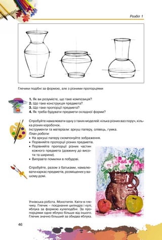 46
Розділ 1
1. ßê âè ðîçóì³ºòå, ùî òàêå êîìïîçèö³ÿ?
2. Ùî òàêå êîíñòðóêö³ÿ ïðåäìåòà?
3. Ùî òàêå ïðîïîðö³¿ ïðåäìåòà?
4. ßê òðåáà áóäóâàòè ïðåäìåòè ñêëàäíî¿ ôîðìè?
Ñïðîáóéòå íàìàëþâàòè îäíó ç òàêèõ ìîäåëåé: ê³ëüêà ð³çíèõ âàç ïîðó÷, ê³ëü-
êà ð³çíèõ êîðîáî÷îê.
²íñòðóìåíòè òà ìàòåð³àëè: àðêóø ïàïåðó, îë³âåöü, ãóìêà.
Ïëàí ðîáîòè:
• Íà àðêóø³ ïàïåðó ñêîìïîíóéòå çîáðàæåííÿ.
• Ïîð³âíÿéòå ïðîïîðö³¿ ð³çíèõ ïðåäìåò³â.
• Ïîð³âíÿéòå ïðîïîðö³¿ ð³çíèõ ÷àñòèí
êîæíîãî ïðåäìåòà (äîâæèíó äî âèñî-
òè òà øèðèíè).
• Âèïðàâòå ïîìèëêè â ïîáóäîâ³.
Ñïðîáóéòå, ðàçîì ç áàòüêàìè, íàìàëþ-
âàòè êàðêàñ ïðåäìåò³â, ðîçì³ùåíèõ ó âà-
øîìó äîì³.
Ãëå÷èêè ïîä³áí³ çà ôîðìîþ, àëå ç ð³çíèìè ïðîïîðö³ÿìè
Ó÷í³âñüêà ðîáîòà. Ìîíîòèï³ÿ. Êâ³òè â ãëå-
÷èêó. Ãëå÷èê – ïîºäíàííÿ öèë³íäðà ³ êóë³,
ÿáëóêà çà ôîðìîþ êóëåïîä³áí³. Çà ïðî-
ïîðö³ÿìè îäíå ÿáëóêî á³ëüøå â³ä ³íøîãî.
Ãëå÷èê çíà÷íî á³ëüøèé çà îáèäâà ÿáëóêà.
 