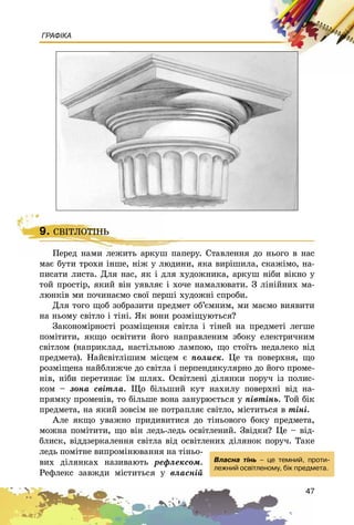 47
ГРАФІКА
9. ÑÂІÒËÎÒІÍÜ
Ïåðåä íàìè ëåæèòü àðêóø ïàïåðó. Ñòàâëåííÿ äî íüîãî â íàñ
ìàє áóòè òðîõè іíøå, íіæ ó ëþäèíè, ÿêà âèðіøèëà, ñêàæіìî, íà-
ïèñàòè ëèñòà. Äëÿ íàñ, ÿê і äëÿ õóäîæíèêà, àðêóø íіáè âіêíî ó
òîé ïðîñòіð, ÿêèé âіí óÿâëÿє і õî÷å íàìàëþâàòè. Ç ëіíіéíèõ ìà-
ëþíêіâ ìè ïî÷èíàєìî ñâîї ïåðøі õóäîæíі ñïðîáè.
Äëÿ òîãî ùîá çîáðàçèòè ïðåäìåò îá’єìíèì, ìè ìàєìî âèÿâèòè
íà íüîìó ñâіòëî і òіíі. ßê âîíè ðîçìіùóþòüñÿ?
Çàêîíîìіðíîñòі ðîçìіùåííÿ ñâіòëà і òіíåé íà ïðåäìåòі ëåãøå
ïîìіòèòè, ÿêùî îñâіòèòè éîãî íàïðàâëåíèì çáîêó åëåêòðè÷íèì
ñâіòëîì (íàïðèêëàä, íàñòіëüíîþ ëàìïîþ, ùî ñòîїòü íåäàëåêî âіä
ïðåäìåòà). Íàéñâіòëіøèì ìіñöåì є ïîëèñê. Öå òà ïîâåðõíÿ, ùî
ðîçìіùåíà íàéáëèæ÷å äî ñâіòëà і ïåðïåíäèêóëÿðíî äî éîãî ïðîìå-
íіâ, íіáè ïåðåòèíàє їì øëÿõ. Îñâіòëåíі äіëÿíêè ïîðó÷ іç ïîëèñ-
êîì – çîíà ñâіòëà. Ùî áіëüøèé êóò íàõèëó ïîâåðõíі âіä íà-
ïðÿìêó ïðîìåíіâ, òî áіëüøå âîíà çàíóðþєòüñÿ ó ïіâòіíü. Òîé áіê
ïðåäìåòà, íà ÿêèé çîâñіì íå ïîòðàïëÿє ñâіòëî, ìіñòèòüñÿ â òіíі.
Àëå ÿêùî óâàæíî ïðèäèâèòèñÿ äî òіíüîâîãî áîêó ïðåäìåòà,
ìîæíà ïîìіòèòè, ùî âіí ëåäü-ëåäü îñâіòëåíèé. Çâіäêè? Öå – âіä-
áëèñê, âіääçåðêàëåííÿ ñâіòëà âіä îñâіòëåíèõ äіëÿíîê ïîðó÷. Òàêå
ëåäü ïîìіòíå âèïðîìіíþâàííÿ íà òіíüî-
âèõ äіëÿíêàõ íàçèâàþòü ðåôëåêñîì.
Ðåôëåêñ çàâæäè ìіñòèòüñÿ ó âëàñíіé
9. ÑÂІÒËÎÒІÍÜ
Ïåðåä íàìè ëåæèòü àðêóø ïàïåðó. Ñ
Âëàñíà ò³íü – öå òåìíèé, ïðîòè-
ëåæíèé îñâ³òëåíîìó, á³ê ïðåäìåòà.
 