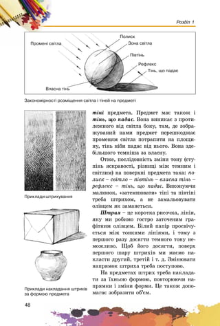 48
Розділ 1
òіíі ïðåäìåòà. Ïðåäìåò ìàє òàêîæ і
òіíü, ùî ïàäàє. Âîíà âèíèêàє ç ïðîòè-
ëåæíîãî âіä ñâіòëà áîêó, òàì, äå çîáðà-
æóâàíèé íàìè ïðåäìåò ïåðåøêîäæàє
ïðîìåíÿì ñâіòëà ïîòðàïèòè íà ïëîùè-
íó, òіíü íіáè ïàäàє âіä íüîãî. Âîíà çäå-
áіëüøîãî òåìíіøà çà âëàñíó.
Îòæå, ïîñëіäîâíіñòü çìіíè òîíó (ñòó-
ïіíü ÿñêðàâîñòі, ðіçíèöі ìіæ òåìíèì і
ñâіòëèì) íà ïîâåðõíі ïðåäìåòà òàêà: ïî-
ëèñê – ñâіòëî – ïіâòіíü – âëàñíà òіíü –
ðåôëåêñ – òіíü, ùî ïàäàє. Âèêîíóþ÷è
ìàëþíîê, «çàòåìíþâàòè» òіíі òà ïіâòіíі
òðåáà øòðèõîì, à íå çàìàëüîâóâàòè
îëіâöåì ÿê çàìàíåòüñÿ.
Øòðèõ – öå êîðîòêà ðèñî÷êà, ëіíіÿ,
ÿêó ìè ðîáèìî ãîñòðî çàòî÷åíèì ãðà-
ôіòíèì îëіâöåì. Áіëèé ïàïіð ïðîñâі÷ó-
єòüñÿ ìіæ òîíêèìè ëіíіÿìè, і òîìó ç
ïåðøîãî ðàçó äîñÿãòè òåìíîãî òîíó íå-
ìîæëèâî. Ùîá éîãî äîñÿãòè, ïîâåðõ
ïåðøîãî øàðó øòðèõіâ ìè ìàєìî íà-
êëàñòè äðóãèé, òðåòіé і ò. ä. Çìіíþâàòè
íàïðÿìîê øòðèõà òðåáà ïîñòóïîâî.
Íà ïðåäìåòàõ øòðèõ òðåáà íàêëàäà-
òè çà їõíüîþ ôîðìîþ, ïîâòîðþþ÷è íà-
ïðÿìêè і çìіíè ôîðìè. Öå òàêîæ äîïî-
ìàãàє çîáðàçèòè îá’єì.
Çàêîíîì³ðíîñò³ ðîçì³ùåííÿ ñâ³òëà ³ ò³íåé íà ïðåäìåò³
Ïðîìåí³ ñâ³òëà
Ïîëèñê
Çîíà ñâ³òëà
Ï³âò³íü
Ò³íü, ùî ïàäàº
Ðåôëåêñ
Âëàñíà ò³íü
Ïðèêëàäè øòðèõóâàííÿ
Ïðèêëàäè íàêëàäàííÿ øòðèõ³â
çà ôîðìîþ ïðåäìåòà
 