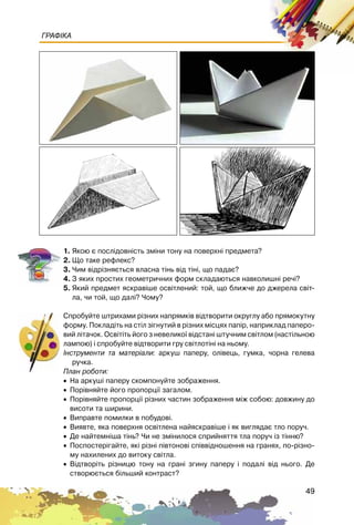 49
ГРАФІКА
1. ßêîþ º ïîñë³äîâí³ñòü çì³íè òîíó íà ïîâåðõí³ ïðåäìåòà?
2. Ùî òàêå ðåôëåêñ?
3. ×èì â³äð³çíÿºòüñÿ âëàñíà ò³íü â³ä ò³í³, ùî ïàäàº?
4. Ç ÿêèõ ïðîñòèõ ãåîìåòðè÷íèõ ôîðì ñêëàäàþòüñÿ íàâêîëèøí³ ðå÷³?
5. ßêèé ïðåäìåò ÿñêðàâ³øå îñâ³òëåíèé: òîé, ùî áëèæ÷å äî äæåðåëà ñâ³ò-
ëà, ÷è òîé, ùî äàë³? ×îìó?
Ñïðîáóéòå øòðèõàìè ð³çíèõ íàïðÿìê³â â³äòâîðèòè îêðóãëó àáî ïðÿìîêóòíó
ôîðìó. Ïîêëàä³òü íà ñò³ë ç³ãíóòèé â ð³çíèõ ì³ñöÿõ ïàï³ð, íàïðèêëàä ïàïåðî-
âèé ë³òà÷îê. Îñâ³ò³òü éîãî ç íåâåëèêî¿ â³äñòàí³ øòó÷íèì ñâ³òëîì (íàñò³ëüíîþ
ëàìïîþ) ³ ñïðîáóéòå â³äòâîðèòè ãðó ñâ³òëîò³í³ íà íüîìó.
²íñòðóìåíòè òà ìàòåð³àëè: àðêóø ïàïåðó, îë³âåöü, ãóìêà, ÷îðíà ãåëåâà
ðó÷êà.
Ïëàí ðîáîòè:
• Íà àðêóø³ ïàïåðó ñêîìïîíóéòå çîáðàæåííÿ.
• Ïîð³âíÿéòå éîãî ïðîïîðö³¿ çàãàëîì.
• Ïîð³âíÿéòå ïðîïîðö³¿ ð³çíèõ ÷àñòèí çîáðàæåííÿ ì³æ ñîáîþ: äîâæèíó äî
âèñîòè òà øèðèíè.
• Âèïðàâòå ïîìèëêè â ïîáóäîâ³.
• Âèÿâòå, ÿêà ïîâåðõíÿ îñâ³òëåíà íàéÿñêðàâ³øå ³ ÿê âèãëÿäàº òëî ïîðó÷.
• Äå íàéòåìí³øà ò³íü? ×è íå çì³íèëîñÿ ñïðèéíÿòòÿ òëà ïîðó÷ ³ç ò³ííþ?
• Ïîñïîñòåð³ãàéòå, ÿê³ ð³çí³ ï³âòîíîâ³ ñï³ââ³äíîøåííÿ íà ãðàíÿõ, ïî-ð³çíî-
ìó íàõèëåíèõ äî âèòîêó ñâ³òëà.
• Â³äòâîð³òü ð³çíèöþ òîíó íà ãðàí³ çãèíó ïàïåðó ³ ïîäàë³ â³ä íüîãî. Äå
ñòâîðþºòüñÿ á³ëüøèé êîíòðàñò?
 