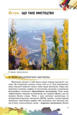 5
Âñòóï. ÙÎ ÒÀÊÅ ÌÈÑÒÅÖÒÂÎ
1. ÂÈÄÈ ÎÁÐÀÇÎÒÂÎÐ×ÎÃÎ ÌÈÑÒÅÖÒÂÀ
Ìèñòåöòâî ïîєäíóє â ñîáі áàãàòî âèäіâ òâîð÷îї äіÿëüíîñòі ëþ-
äèíè. Öå ëіòåðàòóðà, ìóçèêà, òåàòð, êіíî òà іí. Òàêі ðіçíîìàíіòíі
âèäè ëþäñüêîї òâîð÷îñòі ìàþòü íàçâó âèäіâ ìèñòåöòâà. Ñåðåä íèõ
âèäіëÿþòü æèâîïèñ, ãðàôіêó òà ñêóëüïòóðó, ùî ðàçîì ç õóäîæíüîþ
ôîòîãðàôієþ ñòàíîâëÿòü îáðàçîòâîð÷å ìèñòåöòâî. Ñàìà íàçâà
«îáðàçîòâîð÷å» ïîÿñíþє: öå ìèñòåöòâî, ùî «òâîðèòü îáðàçè», ÿêі ìè
ìîæåìî áà÷èòè î÷èìà. Òіñíî ç íèì ïîâ’ÿçàíі àðõіòåêòóðà òà
äåêîðàòèâíî-óæèòêîâå ìèñòåöòâî (ÄÓÌ), äèçàéí, ñàäîâî-ïàðêîâå
ìèñòåöòâî, êîìï’þòåðíà ãðàôіêà. Âñÿ ñóêóïíіñòü öèõ ìèñòåöòâ ìàє
ùå é іíøó, óçàãàëüíþþ÷ó, íàçâó – âіçóàëüíå ìèñòåöòâî. Êîæåí
1. ÂÈÄÈ ÎÁÐÀÇÎÒÂÎÐ×ÎÃÎ ÌÈÑÒÅÖÒÂÀ
Ìèñòåöòâî ïîєäíóє â ñîáі áàãàòî âèäіâ òâîð÷îї äіÿëüíîñòі ëþ-
Ñ. Øèøêî. Äí³ïðî âîñåíè
 