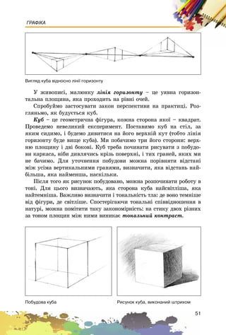 51
ГРАФІКА
Ó æèâîïèñі, ìàëþíêó ëіíіÿ ãîðèçîíòó – öå óÿâíà ãîðèçîí-
òàëüíà ïëîùèíà, ÿêà ïðîõîäèòü íà ðіâíі î÷åé.
Ñïðîáóéìî çàñòîñóâàòè çàêîí ïåðñïåêòèâè íà ïðàêòèöі. Ðîç-
ãëÿíüìî, ÿê áóäóєòüñÿ êóá.
Êóá – öå ãåîìåòðè÷íà ôіãóðà, êîæíà ñòîðîíà ÿêîї – êâàäðàò.
Ïðîâåäåìî íåâåëèêèé åêñïåðèìåíò. Ïîñòàâèìî êóá íà ñòіë, çà
ÿêèì ñèäèìî, і áóäåìî äèâèòèñÿ íà éîãî âåðõíіé êóò (òîáòî ëіíіÿ
ãîðèçîíòó áóäå âèùå êóáà). Ìè ïîáà÷èìî òðè éîãî ñòîðîíè: âåðõ-
íþ ïëîùèíó і äâі áîêîâі. Êóá òðåáà ïî÷èíàòè ðèñóâàòè ç ïîáóäî-
âè êàðêàñà, íіáè äèâëÿ÷èñü êðіçü ïîâåðõíі, і òèõ ãðàíåé, ÿêèõ ìè
íå áà÷èìî. Äëÿ óòî÷íåííÿ ïîáóäîâè ìîæíà ïîðіâíÿòè âіäñòàíі
ìіæ óñіìà âåðòèêàëüíèìè ãðàíÿìè, âèçíà÷èòè, ÿêà âіäñòàíü íàé-
áіëüøà, ÿêà íàéìåíøà, íàñêіëüêè.
Ïіñëÿ òîãî ÿê ðèñóíîê ïîáóäîâàíî, ìîæíà ðîçïî÷èíàòè ðîáîòó â
òîíі. Äëÿ öüîãî âèçíà÷àþòü, ÿêà ñòîðîíà êóáà íàéñâіòëіøà, ÿêà
íàéòåìíіøà. Âàæëèâî âèçíà÷èòè і òîíàëüíіñòü òëà: äå âîíî òåìíіøå
âіä ôіãóðè, äå ñâіòëіøå. Ñïîñòåðіãàþ÷è òîíàëüíі ñïіââіäíîøåííÿ â
íàòóðі, ìîæíà ïîìіòèòè òàêó çàêîíîìіðíіñòü: íà ñòèêó äâîõ ðіçíèõ
çà òîíîì ïëîùèí ìіæ íèìè âèíèêàє òîíàëüíèé êîíòðàñò.
Âèãëÿä êóáà â³äíîñíî ë³í³¿ ãîðèçîíòó
Ïîáóäîâà êóáà Ðèñóíîê êóáà, âèêîíàíèé øòðèõîì
 