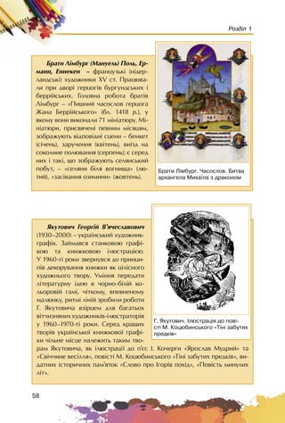 58
Розділ 1
ßêóòîâè÷ Ãåîðã³é Â’ÿ÷åñëàâîâè÷
(1930–2000) – óêðà¿íñüêèé õóäîæíèê-
ãðàô³ê. Çàéìàâñÿ ñòàíêîâîþ ãðàô³-
êîþ òà êíèæêîâîþ ³ëþñòðàöiºþ.
Ó 1960-ò³ ðîêè çâåðíóâñÿ äî ïðèíöè-
ï³â äåêîðóâàííÿ êíèæêè ÿê ö³ë³ñíîãî
õóäîæíüîãî òâîðó. Óì³ííÿ ïåðåäàòè
ë³òåðàòóðíó ³äåþ â ÷îðíî-á³ë³é êî-
ëüîðîâ³é ãàì³, ÷³òêîìó, âïåâíåíîìó
ìàëþíêó, ðèòì³ ë³í³é çðîáèëè ðîáîòè
Ã. ßêóòîâè÷à âç³ðöåì äëÿ áàãàòüîõ
â³ò÷èçíÿíèõõóäîæíèê³â-³ëþñòðàòîð³â
ó 1960–1970-ò³ ðîêè. Ñåðåä êðàùèõ
òâîð³â óêðà¿íñüêî¿ êíèæêîâî¿ ãðàô³-
êè ÷³ëüíå ì³ñöå íàëåæèòü òàêèì òâî-
ðàì ßêóòîâè÷à, ÿê ³ëþñòðàö³¿ äî ï’ºñ I. Êî÷åðãè «ßðîñëàâ Ìóäðèé» òà
«Ñâ³÷÷èíå âåñ³ëëÿ», ïîâ³ñò³ Ì. Êîöþáèíñüêîãî «Ò³í³ çàáóòèõ ïðåäê³â», âè-
äàòíèõ ³ñòîðè÷íèõ ïàì’ÿòîê «Ñëîâî ïðî Iãîð³â ïîõ³ä», «Ïîâ³ñòü ìèíóëèõ
ë³ò».
Ã. ßêóòîâè÷. ²ëþñòðàö³ÿ äî ïîâ³-
ñò³ Ì. Êîöþáèíñüêîãî «Ò³í³ çàáóòèõ
ïðåäê³â»
Áðàòè Ëiìáóðã (Ìàíóåëü) Ïîëü, Åð-
ìàíí, Åííåêåí – ôðàíöóçüê³ (í³äåð-
ëàíäñüê³) õóäîæíèêè XV ñò. Ïðàöþâà-
ëè ïðè äâîð³ ãåðöîã³â áóðãóíäñüêèõ ³
áåðð³éñüêèõ. Ãîëîâíà ðîáîòà áðàò³â
Ë³ìáóðã – «Ïèøíèé ÷àñîñëîâ ãåðöîãà
Æàíà Áåðð³éñüêîãî» (áë. 1418 ð.), ó
ÿêîìó âîíè âèêîíàëè 71 ì³í³àòþðó. Ì³-
í³àòþðè, ïðèñâÿ÷åí³ ïåâíèì ì³ñÿöÿì,
çîáðàæóþòü â³äïîâ³äí³ ñöåíè – áåíêåò
(ñ³÷åíü), çàðó÷åííÿ (êâ³òåíü), âè¿çä íà
ñîêîëèíå ïîëþâàííÿ (ñåðïåíü); º ñåðåä
íèõ ³ òàê³, ùî çîáðàæóþòü ñåëÿíñüêèé
ïîáóò, – «ñåëÿíè á³ëÿ âîãíèùà» (ëþ-
òèé), «çàñ³âàííÿ îçèìèíè» (æîâòåíü).
Áðàòè Ë³ìáóðã. ×àñîñëîâ. Áèòâà
àðõàíãåëà Ìèõà¿ëà ç äðàêîíîì
 