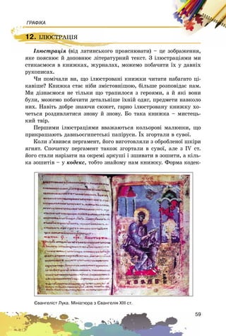 59
ГРАФІКА
12. IËÞÑÒÐÀÖIß
Іëþñòðàöіÿ (âіä ëàòèíñüêîãî ïðîÿñíþâàòè) – öå çîáðàæåííÿ,
ÿêå ïîÿñíþє é äîïîâíþє ëіòåðàòóðíèé òåêñò. Ç іëþñòðàöіÿìè ìè
ñòèêàєìîñÿ â êíèæêàõ, æóðíàëàõ, ìîæåìî ïîáà÷èòè їõ ó äàâíіõ
ðóêîïèñàõ.
×è ïîìі÷àëè âè, ùî іëþñòðîâàíі êíèæêè ÷èòàòè íàáàãàòî öі-
êàâіøå? Êíèæêà ñòàє íіáè çìіñòîâíіøîþ, áіëüøå ðîçïîâіäàє íàì.
Ìè äіçíàєìîñÿ íå òіëüêè ùî òðàïèëîñÿ ç ãåðîÿìè, à é ÿêі âîíè
áóëè, ìîæåìî ïîáà÷èòè äåòàëüíіøå їõíіé îäÿã, ïðåäìåòè íàâêîëî
íèõ. Íàâіòü äîáðå çíàþ÷è ñþæåò, ãàðíî іëþñòðîâàíó êíèæêó õî-
÷åòüñÿ ðîçäèâëÿòèñÿ çíîâó é çíîâó. Áî òàêà êíèæêà – ìèñòåöü-
êèé òâіð.
Ïåðøèìè іëþñòðàöіÿìè ââàæàþòüñÿ êîëüîðîâі ìàëþíêè, ùî
ïðèêðàøàþòü äàâíüîєãèïåòñüêі ïàïіðóñè. Їõ çãîðòàëè â ñóâîї.
Êîëè ç’ÿâèâñÿ ïåðãàìåíò, éîãî âèãîòîâëÿëè ç îáðîáëåíîї øêіðè
ÿãíÿò. Ñïî÷àòêó ïåðãàìåíò òàêîæ çãîðòàëè â ñóâîї, àëå ç IV ñò.
éîãî ñòàëè íàðіçàòè íà îêðåìі àðêóøі і çøèâàòè â çîøèòè, à êіëü-
êà çîøèòіâ – ó êîäåêñ, òîáòî çíàéîìó íàì êíèæêó. Ôîðìà êîäåê-
12. IËÞÑÒÐÀÖIß
Іëþñòðàöіÿ (âіä ëàòèíñüêîãî ïðîÿñíþâàòè) – öå çîáðàæåííÿ,
ªâàíãåë³ñò Ëóêà. Ì³í³àòþðà ç ªâàíãåë³ÿ Õ²²² ñò.
 