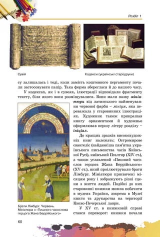 60
Розділ 1
ñó çàëèøàëàñü і òîäі, êîëè çàìіñòü êîøòîâíîãî ïåðãàìåíòó ïî÷à-
ëè çàñòîñîâóâàòè ïàïіð. Òàêà ôîðìà çáåðåãëàñÿ é äî íàøîãî ÷àñó.
Ó êîäåêñàõ, ÿê і â ñóâîÿõ, іëþñòðàöії âіäïîâіäàëè ôðàãìåíòó
òåêñòó, áіëÿ ÿêîãî âîíè ðîçìіùóâàëèñÿ. Âîíè ìàëè íàçâó ìіíіà-
òþðè âіä ëàòèíñüêîãî íàéìåíóâàí-
íÿ ÷åðâîíîї ôàðáè – ìіíіóì, ÿêà ïå-
ðåâàæàëà ó ñòàðîâèííèõ іëþñòðàöі-
ÿõ. Õóäîæíèê òàêîæ ïðèêðàøàâ
êíèãó îðíàìåíòàìè é õóäîæíüî
îôîðìëþâàâ ïåðøó ëіòåðó ðîçäіëó –
іíіöіàë.
Äî êðàùèõ çðàçêіâ âèñîêîõóäîæ-
íіõ êíèã íàëåæàòü: Îñòðîìèðîâå
єâàíãåëіє (íàéäàâíіøà ïàì’ÿòêà óêðà-
їíñüêîãî ïèñüìåíñòâà ÷àñіâ Êèїâñü-
êîї Ðóñі), êèїâñüêèé Ïñàëòèð (XIV ñò.),
à òàêîæ óñëàâëåíèé «Ïèøíèé ÷àñî-
ñëîâ ãåðöîãà Æàíà Áåððіéñüêîãî»
(XV ñò.), ÿêèé ïðîіëþñòðóâàëè áðàòè
Ëіìáóðã. Ìіíіàòþðè ïðèñâÿ÷åíі ìі-
ñÿöÿì ðîêó і çîáðàæóþòü ðіçíі ñöå-
íè ç æèòòÿ ëþäåé. Ïîäіáíі äî íèõ
ñòàðîâèííі êíèæêè ìîæíà ïîáà÷èòè
â ìóçåÿõ Óêðàїíè, çîêðåìà â Ìóçåї
êíèãè òà äðóêàðñòâà íà òåðèòîðії
Êèєâî-Ïå÷åðñüêîї ëàâðè.
Ó XV ñò. â êíèæêîâіé ñïðàâі
ñòàâñÿ ïåðåâîðîò: êíèæêè ïî÷àëè
Êîäåêñè (óêðà¿íñüê³ ñòàðîäðóêè)Ñóâ³é
Áðàòè Ë³ìáóðã. ×åðâåíü.
Ì³í³àòþðà ç «Ïèøíîãî ÷àñîñëîâà
ãåðöîãà Æàíà Áåðð³éñüêîãî»
 