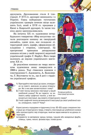61
ГРАФІКА
äðóêóâàòè. Äðóêîâàíèìè ñòàëè é іëþ-
ñòðàöії. Ó XVI ñò. äðóêàðíі âèíèêàþòü і â
Óêðàїíі. Ñåðåä íàéêðàùèõ òîãî÷àñíèõ
óêðàїíñüêèõ ãðàâåðіâ ïî÷åñíå ìіñöå íàëå-
æèòü Іëëі, ÿêèé â XVII ñò. ïðàöþâàâ ó
Êèєâі â Ëàâðñüêіé äðóêàðíі. Іç ÷àñîì òåõ-
íіêà äðóêó âäîñêîíàëþâàëàñÿ.
Íà ïî÷àòêó XX ñò. õóäîæíèêè ïåòåð-
áóðçüêîãî òîâàðèñòâà «Ìèð èñêóññòâà» ïî-
÷àëè ðîçãëÿäàòè êíèæêó ÿê ñâîєðіäíèé
àíñàìáëü, єäèíå öіëå, ÿêå ñêëàäàëè: ëі-
òåðàòóðíèé çìіñò, øðèôò, îôîðìëåííÿ îá-
êëàäèíêè і ñòîðіíîê, іëþñòðàöії. Öі
ïðîãðåñèâíі ïðèíöèïè äåêîðóâàííÿ
êíèæêè âòіëèâ ó ñâîїé òâîð÷îñòі âèäàòíèé
óêðàїíñüêèé ãðàôіê Ã. Íàðáóò. Éîãî òâîðè
íàëåæàòü äî ïåðëèí óêðàїíñüêîãî ìèñòå-
öòâà XX ñò.
Äî ðîçóìіííÿ êíèæêè ÿê òâîðó ìèñòå-
öòâà õóäîæíèêè çíîâó ïîâåðíóëèñÿ â
1960-õ ðîêàõ. Òîäі ç’ÿâèëèñÿ êíèæêè ç
іëþñòðàöіÿìè Ñ. Àäàìîâè÷à, À. Áàçèëåâè-
÷à, Ã. ßêóòîâè÷à òà іí., ùî é äîñі є ãîðäіñ-
òþ óêðàїíñüêîї ãðàôіêè.
1. Ïðèãàäàéòå ³ëþñòðàö³¿ äî êàçêè, îïîâ³äàí-
íÿ ÷è ïîâ³ñò³, âèâ÷åíèõ íà óðîö³ ë³òåðàòó-
ðè. ßê³ ç íèõ âàì çàïàì’ÿòàëèñÿ ³ ÷îìó?
2. Ó ÿê³é òåõí³ö³ âèêîíàíî ³ëþñòðàö³¿ ó âàø³é
óëþáëåí³é êíèæö³? ßê âè ãàäàºòå, ÷è çà-
ëåæèòü âèá³ð ãðàô³÷íî¿ òåõí³êè, ó ÿê³é âè-
êîíóþòüñÿ ³ëþñòðàö³¿, â³ä ñþæåòó ë³òåðàòóðíîãî òâîðó?
3. Ó ÿê³é ãðàô³÷í³é òåõí³ö³ âè âèêîíàëè á ³ëþñòðàö³¿ äî ñâîº¿ óëþáëåíî¿ êàç-
êè, îïîâ³äàííÿ, ïîâ³ñò³? ×îìó?
Êîðèñòóþ÷èñü ïîðàäàìè â ï³äðó÷íèêó (ñòîð. 62–63) ùîäî ñòâîðåííÿ ³ëþ-
ñòðàö³¿ äî ë³òåðàòóðíîãî òâîðó, ñòâîð³òü ³ëþñòðàö³þ äî óëþáëåíî¿ êíèæêè
(àáî ïðî³ëþñòðóéòå òâ³ð ë³òåðàòóðè, ÿêèé âè çàðàç âèâ÷àºòå íà óðîêàõ ë³-
òåðàòóðè).
²íñòðóìåíòè òà ìàòåð³àëè: àðêóø ïàïåðó, ãóàøåâ³ àáî àêâàðåëüí³ ôàðáè,
îë³âåöü, ãóìêà, ïåíçë³, ôëîìàñòåðè, ãåëåâ³ ðó÷êè.
Ó÷í³âñüê³ ðîáîòè.
²ëþñòðàö³¿ äî êàçîê
 
