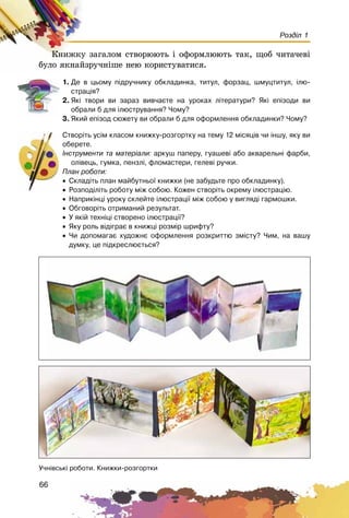 66
Розділ 1
Êíèæêó çàãàëîì ñòâîðþþòü і îôîðìëþþòü òàê, ùîá ÷èòà÷åâі
áóëî ÿêíàéçðó÷íіøå íåþ êîðèñòóâàòèñÿ.
1. Äå â öüîìó ï³äðó÷íèêó îáêëàäèíêà, òèòóë, ôîðçàö, øìóöòèòóë, ³ëþ-
ñòðàö³ÿ?
2. ßê³ òâîðè âè çàðàç âèâ÷àºòå íà óðîêàõ ë³òåðàòóðè? ßê³ åï³çîäè âè
îáðàëè á äëÿ ³ëþñòðóâàííÿ? ×îìó?
3. ßêèé åï³çîä ñþæåòó âè îáðàëè á äëÿ îôîðìëåííÿ îáêëàäèíêè? ×îìó?
Ñòâîð³òü óñ³ì êëàñîì êíèæêó-ðîçãîðòêó íà òåìó 12 ì³ñÿö³â ÷è ³íøó, ÿêó âè
îáåðåòå.
²íñòðóìåíòè òà ìàòåð³àëè: àðêóø ïàïåðó, ãóàøåâ³ àáî àêâàðåëüí³ ôàðáè,
îë³âåöü, ãóìêà, ïåíçë³, ôëîìàñòåðè, ãåëåâ³ ðó÷êè.
Ïëàí ðîáîòè:
• Ñêëàä³òü ïëàí ìàéáóòíüî¿ êíèæêè (íå çàáóäüòå ïðî îáêëàäèíêó).
• Ðîçïîä³ë³òü ðîáîòó ì³æ ñîáîþ. Êîæåí ñòâîð³òü îêðåìó ³ëþñòðàö³þ.
• Íàïðèê³íö³ óðîêó ñêëåéòå ³ëþñòðàö³¿ ì³æ ñîáîþ ó âèãëÿä³ ãàðìîøêè.
• Îáãîâîð³òü îòðèìàíèé ðåçóëüòàò.
• Ó ÿê³é òåõí³ö³ ñòâîðåíî ³ëþñòðàö³¿?
• ßêó ðîëü â³ä³ãðàº â êíèæö³ ðîçì³ð øðèôòó?
• ×è äîïîìàãàº õóäîæíº îôîðìëåííÿ ðîçêðèòòþ çì³ñòó? ×èì, íà âàøó
äóìêó, öå ï³äêðåñëþºòüñÿ?
Ó÷í³âñüê³ ðîáîòè. Êíèæêè-ðîçãîðòêè
 