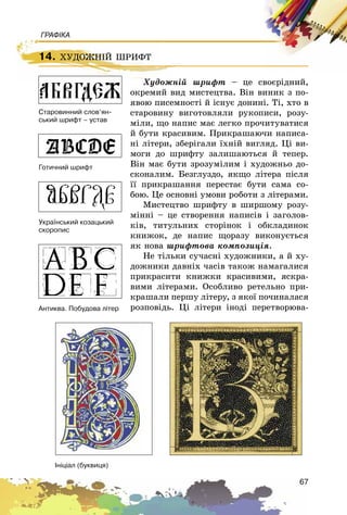 67
ГРАФІКА
14. ÕÓÄÎÆÍІÉ ØÐÈÔÒ
Õóäîæíіé øðèôò – öå ñâîєðіäíèé,
îêðåìèé âèä ìèñòåöòâà. Âіí âèíèê ç ïî-
ÿâîþ ïèñåìíîñòі é іñíóє äîíèíі. Òі, õòî â
ñòàðîâèíó âèãîòîâëÿëè ðóêîïèñè, ðîçó-
ìіëè, ùî íàïèñ ìàє ëåãêî ïðî÷èòóâàòèñÿ
é áóòè êðàñèâèì. Ïðèêðàøàþ÷è íàïèñà-
íі ëіòåðè, çáåðіãàëè їõíіé âèãëÿä. Öі âè-
ìîãè äî øðèôòó çàëèøàþòüñÿ é òåïåð.
Âіí ìàє áóòè çðîçóìіëèì і õóäîæíüî äî-
ñêîíàëèì. Áåçãëóçäî, ÿêùî ëіòåðà ïіñëÿ
її ïðèêðàøàííÿ ïåðåñòàє áóòè ñàìà ñî-
áîþ. Öå îñíîâíі óìîâè ðîáîòè ç ëіòåðàìè.
Ìèñòåöòâî øðèôòó â øèðøîìó ðîçó-
ìіííі – öå ñòâîðåííÿ íàïèñіâ і çàãîëîâ-
êіâ, òèòóëüíèõ ñòîðіíîê і îáêëàäèíîê
êíèæîê, äå íàïèñ ùîðàçó âèêîíóєòüñÿ
ÿê íîâà øðèôòîâà êîìïîçèöіÿ.
Íå òіëüêè ñó÷àñíі õóäîæíèêè, à é õó-
äîæíèêè äàâíіõ ÷àñіâ òàêîæ íàìàãàëèñÿ
ïðèêðàñèòè êíèæêè êðàñèâèìè, ÿñêðà-
âèìè ëіòåðàìè. Îñîáëèâî ðåòåëüíî ïðè-
êðàøàëè ïåðøó ëіòåðó, ç ÿêîї ïî÷èíàëàñÿ
ðîçïîâіäü. Öі ëіòåðè іíîäі ïåðåòâîðþâà-
14. ÕÓÄÎÆÍІÉ ØÐÈÔÒ
Õóäîæíіé øðèôò
Àíòèêâà. Ïîáóäîâà ë³òåð
Óêðà¿íñüêèé êîçàöüêèé
ñêîðîïèñ
Ãîòè÷íèé øðèôò
Ñòàðîâèííèé ñëîâ’ÿí-
ñüêèé øðèôò – óñòàâ
²í³ö³àë (áóêâèöÿ)
 
