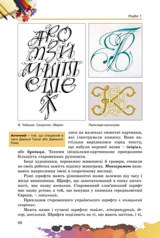 68
Розділ 1
ëèñÿ íà ìàëåíüêі ñþæåòíі êàðòèíêè,
ÿêі іëþñòðóâàëè êíèæêó. Âîíè íà-
ñòіëüêè âèðіçíÿëèñÿ ñåðåä òåêñòó,
ùî íàáóëè îêðåìîї íàçâè – іíіöіàë,
àáî áóêâèöÿ. Òàêèìè іíіöіàëàìè-êàðòèíêàìè ïðèêðàøåíî
áіëüøіñòü ñòàðîâèííèõ ðóêîïèñіâ.
Іíîäі õóäîæíèêè, ïåðåâàæíî æèâîïèñöі é ãðàâåðè, ñòàâèëè
íà ñâîїõ ðîáîòàõ çàìіñòü ïіäïèñó ìîíîãðàìó. Ìîíîãðàìîþ íàçè-
âàþòü íàêðåñëåííÿ іìåíі â ñêîðî÷åíîìó âèãëÿäі.
Ðіçíі øðèôòè ìàþòü ðіçíîìàíіòíі íàçâè çàëåæíî âіä ÷àñó і
ìіñöÿ âèíèêíåííÿ. Øðèôò, ùî çàïî÷àòêîâàíèé â åïîõó àíòè÷-
íîñòі, ìàє íàçâó àíòèêâà. Ñòàðîâèííèé ñëîâ’ÿíñüêèé øðèôò
ìàє íàçâó óñòàâ, à òîé, ùî ïàíóâàâ ó êíèæêàõ ñåðåäíüîâі÷íîї
Єâðîïè, – ãîòè÷íèé.
Ïðèêëàäîì ñòàðîâèííîãî óêðàїíñüêîãî øðèôòó є êîçàöüêèé
ñêîðîïèñ.
Ìàþòü íàçâè і ñó÷àñíі øðèôòè: òàéìñ, ëіòåðàòóðíèé, äå-
êîð, øêіëüíèé. Øðèôòè ïîäіëÿþòü íà òі, ùî ìàþòü çàñі÷êè, і òі,
Â. ×åáàíèê. Ñêîðîïèñ «Ìàð³ÿ» Ïðèêëàäè ìîíîãðàì
Àíòè÷íèé – òîé, ùî ñòâîðåíèé â
÷àñè Äàâíüî¿ Ãðåö³¿ àáî Äàâíüîãî
Ðèìó.
 