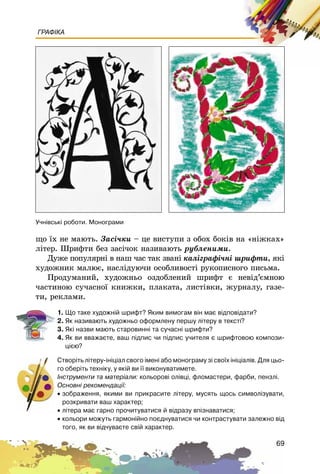 69
ГРАФІКА
ùî їõ íå ìàþòü. Çàñі÷êè – öå âèñòóïè ç îáîõ áîêіâ íà «íіæêàõ»
ëіòåð. Øðèôòè áåç çàñі÷îê íàçèâàþòü ðóáëåíèìè.
Äóæå ïîïóëÿðíі â íàø ÷àñ òàê çâàíі êàëіãðàôі÷íі øðèôòè, ÿêі
õóäîæíèê ìàëþє, íàñëіäóþ÷è îñîáëèâîñòі ðóêîïèñíîãî ïèñüìà.
Ïðîäóìàíèé, õóäîæíüî îçäîáëåíèé øðèôò є íåâіä’єìíîþ
÷àñòèíîþ ñó÷àñíîї êíèæêè, ïëàêàòà, ëèñòіâêè, æóðíàëó, ãàçå-
òè, ðåêëàìè.
1. Ùî òàêå õóäîæí³é øðèôò? ßêèì âèìîãàì â³í ìàº â³äïîâ³äàòè?
2. ßê íàçèâàþòü õóäîæíüî îôîðìëåíó ïåðøó ë³òåðó â òåêñò³?
3. ßê³ íàçâè ìàþòü ñòàðîâèíí³ òà ñó÷àñí³ øðèôòè?
4. ßê âè ââàæàºòå, âàø ï³äïèñ ÷è ï³äïèñ ó÷èòåëÿ º øðèôòîâîþ êîìïîçè-
ö³ºþ?
Ñòâîð³òü ë³òåðó-³í³ö³àë ñâîãî ³ìåí³ àáî ìîíîãðàìó ç³ ñâî¿õ ³í³ö³àë³â. Äëÿ öüî-
ãî îáåð³òü òåõí³êó, ó ÿê³é âè ¿¿ âèêîíóâàòèìåòå.
²íñòðóìåíòè òà ìàòåð³àëè: êîëüîðîâ³ îë³âö³, ôëîìàñòåðè, ôàðáè, ïåíçë³.
Îñíîâí³ ðåêîìåíäàö³¿:
• çîáðàæåííÿ, ÿêèìè âè ïðèêðàñèòå ë³òåðó, ìóñÿòü ùîñü ñèìâîë³çóâàòè,
ðîçêðèâàòè âàø õàðàêòåð;
• ë³òåðà ìàº ãàðíî ïðî÷èòóâàòèñÿ é â³äðàçó âï³çíàâàòèñÿ;
• êîëüîðè ìîæóòü ãàðìîí³éíî ïîºäíóâàòèñÿ ÷è êîíòðàñòóâàòè çàëåæíî â³ä
òîãî, ÿê âè â³ä÷óâàºòå ñâ³é õàðàêòåð.
Ó÷í³âñüê³ ðîáîòè. Ìîíîãðàìè
 