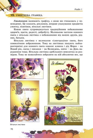 70
Розділ 1
15. ÓÆÈÒÊÎÂÀ ÃÐÀÔІÊÀ
Óæèòêîâîþ íàçèâàþòü ãðàôіêó, ç ÿêîþ ìè ñòèêàєìîñü ó ïî-
âñÿêäåííі. Öå ïëàêàòè, ðåêëàìêè, ÿñêðàâå óïàêóâàííÿ ïðåäìåòіâ
óæèòêó, âіçèòіâêè, âіòàëüíі ëèñòіâêè.
Êîæíå ñâÿòî ñóïðîâîäæóєòüñÿ òðàäèöіéíèìè ïîáàæàííÿìè
çäîðîâ’ÿ, ùàñòÿ, ðàäîñòі, äîáðîáóòó. Ìàëåíüêîþ ÷àñòêîþ êîæíîãî
ñâÿòà є âіòàëüíà ëèñòіâêà ç ïîáàæàííÿìè âіä íàøèõ äðóçіâ, ðіä-
íèõ, áàòüêіâ.
Âіòàëüíà ëèñòіâêà є ìàëåíüêîþ «іëþñòðàöієþ» ñâÿòà, éîãî
ñèìâîëі÷íèì çîáðàæåííÿì. Òîìó íà ëèñòіâêàõ ïàíóþòü íàéõà-
ðàêòåðíіøі äëÿ êîæíîãî ñâÿòà îçíàêè: ÿëèíêà і äіä Ìîðîç – íà
Íîâèé ðіê, ïàñêà і ïèñàíêè – íà Âåëèêäåíü, êâіòè – íà Äåíü íà-
ðîäæåííÿ òîùî. Âіòàëüíà ëèñòіâêà çäåáіëüøîãî íåâåëè÷êà çà ðîç-
ìіðîì. Òîìó íå íàìàãàéòåñÿ çîáðàçèòè íà íіé àáñîëþòíî âñå, ùî
15. ÓÆÈÒÊÎÂÀ ÃÐÀÔІÊÀÓÆÈÒÊÎÂÀ ÃÐÀÔІÊÀ
Óæèòêîâîþ íàçèâàþòü ãðàôіêó, ç ÿêîþ ìè ñòèêàєìîñü ó ïî-
Â³òàëüí³ ëèñò³âêè
 