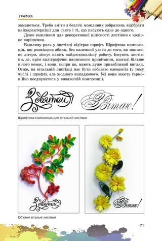 71
ГРАФІКА
çàìàíåòüñÿ. Òðåáà âìіòè ç áåçëі÷і ìîæëèâèõ çîáðàæåíü âіäіáðàòè
íàéõàðàêòåðíіøі äëÿ ñâÿòà і òі, ùî ïàñóþòü îäíå äî îäíîãî.
Äóæå âàæëèâèì äëÿ äåêîðàòèâíîї öіëіñíîñòі ëèñòіâêè є êîëіð-
íå âèðіøåííÿ.
Âàæëèâó ðîëü ó ëèñòіâöі âіäіãðàє øðèôò. Øðèôòîâà êîìïîçè-
öіÿ, ùî ðîçìіùåíà àáèÿê, áåç íàëåæíîї óâàãè äî òîãî, ÿê íàïèñà-
íî ëіòåðè, çіïñóє íàâіòü íàéäîñêîíàëіøó ðîáîòó. Іñíóþòü ëèñòіâ-
êè, äå, êðіì êàëіãðàôі÷íî íàïèñàíîãî ïðèâіòàííÿ, âçàãàëі áіëüøå
íі÷îãî íåìàє, і âîíè, ïîïðè öå, ìàþòü äóæå ïðèâàáëèâèé âèãëÿä.
Îòæå, íà âіòàëüíіé ëèñòіâöі ìàє áóòè íåáàãàòî åëåìåíòіâ (ó òîìó
÷èñëі і øðèôò), àëå æîäíîãî âèïàäêîâîãî. Óñі âîíè ìàþòü ãàðìî-
íіéíî ïîєäíóâàòèñÿ ó âèâàæåíіé êîìïîçèöії.
Øðèôòîâà êîìïîçèö³ÿ äëÿ â³òàëüíî¿ ëèñò³âêè
Îá’ºìí³ â³òàëüí³ ëèñò³âêè
 