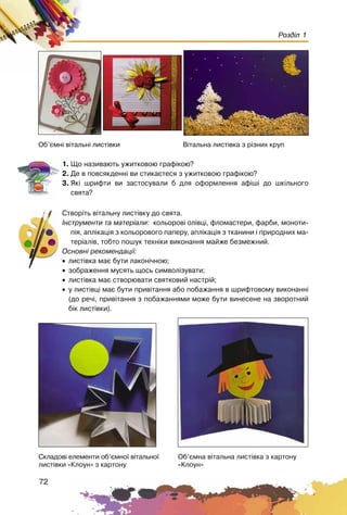 72
Розділ 1
1. Ùî íàçèâàþòü óæèòêîâîþ ãðàô³êîþ?
2. Äå â ïîâñÿêäåíí³ âè ñòèêàºòåñÿ ç óæèòêîâîþ ãðàô³êîþ?
3. ßê³ øðèôòè âè çàñòîñóâàëè á äëÿ îôîðìëåííÿ àô³ø³ äî øê³ëüíîãî
ñâÿòà?
Ñòâîð³òü â³òàëüíó ëèñò³âêó äî ñâÿòà.
²íñòðóìåíòè òà ìàòåð³àëè: êîëüîðîâ³ îë³âö³, ôëîìàñòåðè, ôàðáè, ìîíîòè-
ï³ÿ, àïë³êàö³ÿ ç êîëüîðîâîãî ïàïåðó, àïë³êàö³ÿ ç òêàíèíè ³ ïðèðîäíèõ ìà-
òåð³àë³â, òîáòî ïîøóê òåõí³êè âèêîíàííÿ ìàéæå áåçìåæíèé.
Îñíîâí³ ðåêîìåíäàö³¿:
• ëèñò³âêà ìàº áóòè ëàêîí³÷íîþ;
• çîáðàæåííÿ ìóñÿòü ùîñü ñèìâîë³çóâàòè;
• ëèñò³âêà ìàº ñòâîðþâàòè ñâÿòêîâèé íàñòð³é;
• ó ëèñò³âö³ ìàº áóòè ïðèâ³òàííÿ àáî ïîáàæàííÿ â øðèôòîâîìó âèêîíàíí³
(äî ðå÷³, ïðèâ³òàííÿ ç ïîáàæàííÿìè ìîæå áóòè âèíåñåíå íà çâîðîòíèé
á³ê ëèñò³âêè).
Îá’ºìí³ â³òàëüí³ ëèñò³âêè Â³òàëüíà ëèñò³âêà ç ð³çíèõ êðóï
Îá’ºìíà â³òàëüíà ëèñò³âêà ç êàðòîíó
«Êëîóí»
Ñêëàäîâ³ åëåìåíòè îá’ºìíî¿ â³òàëüíî¿
ëèñò³âêè «Êëîóí» ç êàðòîíó
 
