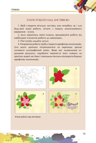 73
ГРАФІКА
ÅÒÀÏÈ ÐÎÁÎÒÈ ÍÀÄ ËÈÑÒ²ÂÊÎÞ
1. Ùîá ñòâîðèòè â³òàëüíó ëèñò³âêó, âàì ïîòð³áíî, ÿê ³ äëÿ
áóäü-ÿêî¿ ³íøî¿ ðîáîòè, ïî÷àòè ç ïîøóêó êîìïîçèö³éíîãî
âèð³øåííÿ – åñê³çó.
2. Äàë³, êåðóþ÷èñü ñâî¿ì ïëàíîì, ïðîäîâæóéòå ðîáîòó â³ä
íàéá³ëüøèõ åëåìåíò³â ðîáîòè äî íàéìåíøèõ.
3. Ïîñòóïîâî äîäàéòå äåòàë³.
4. Íàïðèê³íö³ ðîáîòè òðåáà ñòâîðèòè øðèôòîâó êîìïîçèö³þ.
Äëÿ öüîãî äîö³ëüíî ïîòðåíóâàòèñÿ íà îêðåìîìó àðêóø³
ìàëþâàòè êàë³ãðàô³÷íèé íàïèñ. ßêùî âàñ çàäîâîëüíèâ îò-
ðèìàíèé ðåçóëüòàò, ñïðîáóéòå ïåðåíåñòè éîãî îë³âöåì íà
îðèã³íàë âàøî¿ ëèñò³âêè ³ òîíåíüêèì ïåíçëåì â³äòâîðèòè áàæàíó
øðèôòîâó êîìïîçèö³þ.
Åòàïè ðîáîòè íàä ëèñò³âêîþ
1
2
3
4
 