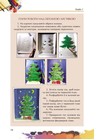 74
Розділ 1
ÅÒÀÏÈ ÐÎÁÎÒÈ ÍÀÄ ÎÁ’ªÌÍÎÞ ËÈÑÒ²ÂÊÎÞ
1. Íà êàðòîí³ íàìàëþéòå îáðèñè ÿëèíêè.
2. Àêóðàòíî ìàëåíüêèìè íîæèöÿìè àáî ìàêåòíèì íîæåì
íàäð³æòå ö³ êîíòóðè, çàëèøàþ÷è ïàïåðîâ³ ïåðåìè÷êè.
3. Ç³ãí³òü ïàï³ð òàê, ùîá ÿëèí-
êà âèñòóïèëà íà ïåðåäí³é ïëàí.
4. Ðîçôàðáóéòå ¿¿ â çåëåíèé êî-
ë³ð.
5. Ïîôàðáóéòå òëî â áóäü-ÿêèé
³íøèé êîë³ð, õî÷ ó ÷åðâîíèé (òàêå
òëî òàêîæ ìîæå áóòè).
6. Ï³ä ÿëèíêîþ íàìàëþéòå ïî-
äàðóíêè.
7. Ïðèêðàñüòå òëî çàëåæíî â³ä
çàäóìó: ñí³æèíêàìè, ã³ðëÿíäàìè,
âîãíèêàìè ôåºðâåðê³â òîùî.
 