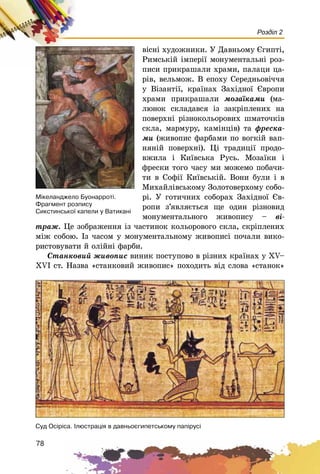 78
Розділ 2
âіñíі õóäîæíèêè. Ó Äàâíüîìó Єãèïòі,
Ðèìñüêіé іìïåðії ìîíóìåíòàëüíі ðîç-
ïèñè ïðèêðàøàëè õðàìè, ïàëàöè öà-
ðіâ, âåëüìîæ. Â åïîõó Ñåðåäíüîâі÷÷ÿ
ó Âіçàíòії, êðàїíàõ Çàõіäíîї Єâðîïè
õðàìè ïðèêðàøàëè ìîçàїêàìè (ìà-
ëþíîê ñêëàäàâñÿ іç çàêðіïëåíèõ íà
ïîâåðõíі ðіçíîêîëüîðîâèõ øìàòî÷êіâ
ñêëà, ìàðìóðó, êàìіíöіâ) òà ôðåñêà-
ìè (æèâîïèñ ôàðáàìè ïî âîãêіé âàï-
íÿíіé ïîâåðõíі). Öі òðàäèöії ïðîäî-
âæèëà і Êèїâñüêà Ðóñü. Ìîçàїêè і
ôðåñêè òîãî ÷àñó ìè ìîæåìî ïîáà÷è-
òè â Ñîôії Êèїâñüêіé. Âîíè áóëè і â
Ìèõàéëіâñüêîìó Çîëîòîâåðõîìó ñîáî-
ðі. Ó ãîòè÷íèõ ñîáîðàõ Çàõіäíîї Єâ-
ðîïè ç’ÿâëÿєòüñÿ ùå îäèí ðіçíîâèä
ìîíóìåíòàëüíîãî æèâîïèñó – âі-
òðàæ. Öå çîáðàæåííÿ іç ÷àñòèíîê êîëüîðîâîãî ñêëà, ñêðіïëåíèõ
ìіæ ñîáîþ. Іç ÷àñîì ó ìîíóìåíòàëüíîìó æèâîïèñі ïî÷àëè âèêî-
ðèñòîâóâàòè é îëіéíі ôàðáè.
Ñòàíêîâèé æèâîïèñ âèíèê ïîñòóïîâî â ðіçíèõ êðàїíàõ ó ÕV–
ÕVІ ñò. Íàçâà «ñòàíêîâèé æèâîïèñ» ïîõîäèòü âіä ñëîâà «ñòàíîê»
Ñóä Îñ³ð³ñà. ²ëþñòðàö³ÿ â äàâíüîºãèïåòñüêîìó ïàï³ðóñ³
Ì³êåëàíäæåëî Áóîíàððîò³.
Ôðàãìåíò ðîçïèñó
Ñèêñòèíñüêî¿ êàïåëè ó Âàòèêàí³
 