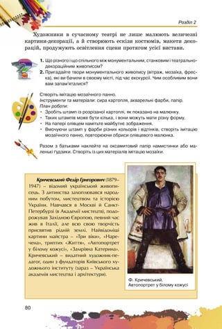 80
Розділ 2
Õóäîæíèêè â ñó÷àñíîìó òåàòðі íå ëèøå ìàëþþòü âåëè÷åçíі
êàðòèíè-äåêîðàöії, à é ñòâîðþþòü åñêіçè êîñòþìіâ, ìàêåòè äåêî-
ðàöіé, ïðîäóìóþòü îñâіòëåííÿ ñöåíè ïðîòÿãîì óñієї âèñòàâè.
1. Ùî ð³çíîãî ³ ùî ñï³ëüíîãî ì³æ ìîíóìåíòàëüíèì, ñòàíêîâèì ³ òåàòðàëüíî-
äåêîðàö³éíèì æèâîïèñîì?
2. Ïðèãàäàéòå òâîðè ìîíóìåíòàëüíîãî æèâîïèñó (â³òðàæ, ìîçà¿êà, ôðåñ-
êà), ÿê³ âè áà÷èëè â ñâîºìó ì³ñò³, ï³ä ÷àñ åêñêóðñ³¿. ×èì îñîáëèâèì âîíè
âàì çàïàì’ÿòàëèñÿ?
Ñòâîð³òü ³ì³òàö³þ ìîçà¿÷íîãî ïàííî.
²íñòðóìåíòè òà ìàòåð³àëè: ñèðà êàðòîïëÿ, àêâàðåëüí³ ôàðáè, ïàï³ð.
Ïëàí ðîáîòè:
• Çðîá³òü øòàìï ³ç ðîçð³çàíî¿ êàðòîïë³, ÿê ïîêàçàíî íà ìàëþíêó.
• Òàêèõ øòàìï³â ìîæå áóòè ê³ëüêà, ³ âîíè ìîæóòü ìàòè ð³çíó ôîðìó.
• Íà ïàïåð³ îë³âöåì íàì³òüòå ìàéáóòíº çîáðàæåííÿ.
• Âìî÷óþ÷è øòàìï ó ôàðáè ð³çíèõ êîëüîð³â ³ â³äò³íê³â, ñòâîð³òü ³ì³òàö³þ
ìîçà¿÷íîãî ïàííî, ïîâòîðþþ÷è îáðèñè îë³âöåâîãî ìàëþíêà.
Ðàçîì ç áàòüêàìè íàêëåéòå íà îêñàìèòîâèé ïàï³ð íàìèñòèíêè àáî ìà-
ëåíüê³ ´óäçèêè. Ñòâîð³òü ³ç öèõ ìàòåð³àë³â ³ì³òàö³þ ìîçà¿êè.
Êðè÷åâñüêèé Ôåä³ð Ãðèãîðîâè÷ (1879–
1947) – â³äîìèé óêðà¿íñüêèé æèâîïè-
ñåöü. Ç äèòèíñòâà çàõîïëþâàâñÿ íàðîä-
íèì ïîáóòîì, ìèñòåöòâîì òà ³ñòîð³ºþ
Óêðà¿íè. Íàâ÷àâñÿ â Ìîñêâ³ é Ñàíêò-
Ïåòåðáóðç³ (â Àêàäåì³¿ ìèñòåöòâ), ïîäî-
ðîæóâàâ Çàõ³äíîþ ªâðîïîþ, ïåâíèé ÷àñ
æèâ â Iòàë³¿, àëå âñþ ñâîþ òâîð÷³ñòü
ïðèñâÿòèâ ð³äí³é çåìë³. Íàéâ³äîì³ø³
êàðòèíè ìàéñòðà – «Òðè â³êè», «Íàðå-
÷åíà», òðèïòèõ «Æèòòÿ», «Àâòîïîðòðåò
ó á³ëîìó êîæóñ³», «Çàìð³ÿíà Êàòåðèíà».
Êðè÷åâñüêèé – âèäàòíèé õóäîæíèê-ïå-
äàãîã, îäèí ç ôóíäàòîð³â Êè¿âñüêîãî õó-
äîæíüîãî ³íñòèòóòó (çàðàç – Óêðà¿íñüêà
àêàäåì³ÿ ìèñòåöòâà ³ àðõ³òåêòóðè).
Ô. Êðè÷åâñüêèé.
Àâòîïîðòðåò ó á³ëîìó êîæóñ³
 