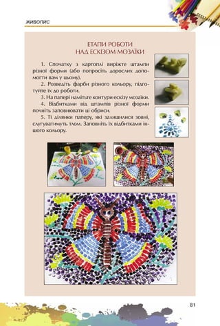 81
ЖИВОПИС
ÅÒÀÏÈ ÐÎÁÎÒÈ
ÍÀÄ ÅÑÊIÇÎÌ ÌÎÇÀ¯ÊÈ
1. Cïî÷àòêó ç êàðòîïë³ âèð³æòå øòàìïè
ð³çíî¿ ôîðìè (àáî ïîïðîñ³òü äîðîñëèõ äîïî-
ìîãòè âàì ó öüîìó).
2. Ðîçâåä³òü ôàðáè ð³çíîãî êîëüîðó, ï³äãî-
òóéòå ¿õ äî ðîáîòè.
3. Íà ïàïåð³ íàì³òüòå êîíòóðè åñê³çó ìîçà¿êè.
4. Â³äáèòêàìè â³ä øòàìï³â ð³çíî¿ ôîðìè
ïî÷í³òü çàïîâíþâàòè ö³ îáðèñè.
5. Ò³ ä³ëÿíêè ïàïåðó, ÿê³ çàëèøèëèñÿ çîâí³,
ñëóãóâàòèìóòü òëîì. Çàïîâí³òü ¿õ â³äáèòêàìè ³í-
øîãî êîëüîðó.
 