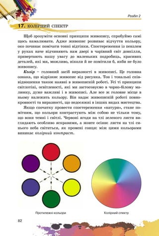 82
Розділ 2
Êîë³ðíèé ñïåêòðÏðîòèëåæí³ êîëüîðè
17. ÊÎËІÐÍÈÉ ÑÏÅÊÒÐ
Ùîá çðîçóìіòè îñíîâíі ïðèíöèïè æèâîïèñó, ñïðîáóéìî ñàìі
ùîñü íàìàëþâàòè. Àäæå æèâîïèñ ðîçâèâàє âіä÷óòòÿ êîëüîðó,
îêî ïî÷èíàє ïîìі÷àòè òîíêі âіäòіíêè. Ñïîñòåðåæåííÿ іç ïåíçëåì
ó ðóêàõ íà÷å âіä÷èíÿþòü íàì äâåðі â ÷àðіâíèé ñâіò äîâêіëëÿ,
ïðèâåðòàþòü íàøó óâàãó äî ìàëåíüêèõ ïîäðîáèöü, êðàñèâèõ
äåòàëåé, ÿêі ìè, ìîæëèâî, íіêîëè é íå ïîìіòèëè á, ÿêáè íå áóëî
æèâîïèñó.
Êîëіð – ãîëîâíèé çàñіá âèðàçíîñòі â æèâîïèñі. Öå ãîëîâíà
îçíàêà, ùî âіäðіçíÿє æèâîïèñ âіä ðèñóíêà. Òîí і òîíàëüíі ñïіâ-
âіäíîøåííÿ òàêîæ íàÿâíі â æèâîïèñíіé ðîáîòі. Óñі òі ïðèíöèïè
ñâіòëîòіíі, îñâіòëåíîñòі, ÿêі ìè çàñòîñîâóєìî â ÷îðíî-áіëîìó ìà-
ëþíêó, äóæå âàæëèâі і â æèâîïèñі. Àëå âñå æ ãîëîâíå ìіñöå â
íüîìó íàëåæèòü êîëüîðó. Âіí íàäàє æèâîïèñíіé ðîáîòі ïîâíî-
êðîâíîñòі òà âèðàçíîñòі, ùî íåäîñÿæíі â іíøèõ âèäàõ ìèñòåöòâà.
ßêùî ñïî÷àòêó ïðîâåñòè ñïîñòåðåæåííÿ «íàòóðè», ñòàíå ïî-
ìіòíèì, ùî êîëüîðè êîíòðàñòóþòü ìіæ ñîáîþ íå òіëüêè òîìó,
ùî âîíè òåìíі і ñâіòëі. ×åðâîíі ÿãîäè íà òëі çåëåíîãî ëèñòÿ âè-
ãëÿäàþòü îñîáëèâî ÿñêðàâèìè, à æîâòå îñіííє ëèñòÿ íà òëі ñè-
íüîãî íåáà ñâіòèòüñÿ, ÿê ïðîìåíі ñîíöÿ: ìіæ öèìè êîëüîðàìè
âèíèêàє êîëіðíèé êîíòðàñò.
17. ÊÎËІÐÍÈÉ ÑÏÅÊÒÐÊÎËІÐÍÈÉ ÑÏÅÊÒÐ
Ùîá çðîçóìіòè îñíîâíі ïðèíöèïè æèâîïèñó,
 