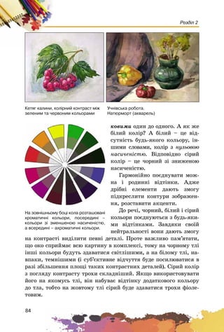 84
Розділ 2
Ó÷í³âñüêà ðîáîòà.
Íàòþðìîðò (àêâàðåëü)
Êåòÿã êàëèíè, êîë³ðíèé êîíòðàñò ì³æ
çåëåíèì òà ÷åðâîíèì êîëüîðàìè
êîâèìè îäèí äî îäíîãî. À ÿê æå
áіëèé êîëіð? À áіëèé – öå âіä-
ñóòíіñòü áóäü-ÿêîãî êîëüîðó, іí-
øèìè ñëîâàìè, êîëіð ç íóëüîâîþ
íàñè÷åíіñòþ. Âіäïîâіäíî ñіðèé
êîëіð – öå ÷îðíèé çі çíèæåíîþ
íàñè÷åíіñòþ.
Ãàðìîíіéíî ïîєäíóâàòè ìîæ-
íà і ðîäèííі âіäòіíêè. Àäæå
äðіáíі åëåìåíòè äàþòü çìîãó
ïіäêðåñëèòè êîíòóðè çîáðàæåí-
íÿ, ðîçñòàâèòè àêöåíòè.
Äî ðå÷і, ÷îðíèé, áіëèé і ñіðèé
êîëüîðè ïîєäíóþòüñÿ ç áóäü-ÿêè-
ìè âіäòіíêàìè. Çàâäÿêè ñâîїé
íåéòðàëüíîñòі âîíè äàþòü çìîãó
íà êîíòðàñòі âèäіëèòè ïåâíі äåòàëі. Ïðîòå âàæëèâî ïàì’ÿòàòè,
ùî îêî ñïðèéìàє âñþ êàðòèíó â êîìïëåêñі, òîìó íà ÷îðíîìó òëі
іíøі êîëüîðè áóäóòü çäàâàòèñÿ ñâіòëіøèìè, à íà áіëîìó òëі, íà-
âïàêè, òåìíіøèìè (і ñóá’єêòèâíå âіä÷óòòÿ áóäå ïîñèëþâàòèñÿ â
ðàçі çáіëüøåííÿ ïëîùі òàêèõ êîíòðàñòíèõ äåòàëåé). Ñіðèé êîëіð
ç ïîãëÿäó êîíòðàñòó òðîõè ñêëàäíіøèé. ßêùî âèêîðèñòîâóâàòè
éîãî íà ÿêîìóñü òëі, âіí íàáóâàє âіäòіíêó äîäàòêîâîãî êîëüîðó
äî òëà, òîáòî íà æîâòîìó òëі ñіðèé áóäå çäàâàòèñÿ òðîõè ôіîëå-
òîâèì.
Íà çîâí³øíüîìó áîö³ êîëà ðîçòàøîâàí³
õðîìàòè÷í³ êîëüîðè, ïîñåðåäèí³ –
êîëüîðè ç³ çìåíøåíîþ íàñè÷åí³ñòþ,
à âñåðåäèí³ – àõðîìàòè÷í³ êîëüîðè.
 