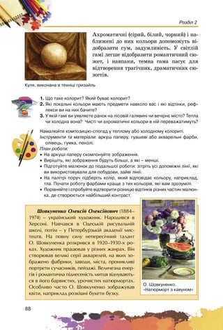 88
Розділ 2
Àõðîìàòè÷íі (ñіðèé, áіëèé, ÷îðíèé) і íà-
áëèæåíі äî íèõ êîëüîðè äîïîìîæóòü âі-
äîáðàçèòè ñóì, çàäóìëèâіñòü. Ó ñâіòëіé
ãàìі ëåãøå âіäîáðàçèòè ðîìàíòè÷íèé ñþ-
æåò, і íàâïàêè, òåìíà ãàìà ïàñóє äëÿ
âіäòâîðåííÿ òðàãі÷íèõ, äðàìàòè÷íèõ ñþ-
æåòіâ.
Êóëÿ, âèêîíàíà â òåõí³ö³ ãðèçàéëü
1. Ùî òàêå êîëîðèò? ßêèé áóâàº êîëîðèò?
2. ßê³ ëîêàëüí³ êîëüîðè ìàþòü ïðåäìåòè íàâêîëî âàñ ³ ÿê³ â³äò³íêè, ðåô-
ëåêñè âè íà íèõ áà÷èòå?
3. Ó ÿê³é ãàì³ âè óÿâëÿºòå ðàíîê íà ë³ñîâ³é ãàëÿâèí³ ÷è âå÷³ðíº ì³ñòî? Òåïëà
÷è õîëîäíà âîíà? ×èñò³ ÷è àõðîìàòè÷í³ êîëüîðè â í³é ïåðåâàæàòèìóòü?
Íàìàëþéòå êîìïîçèö³þ-ñïîãàä ó òåïëîìó àáî õîëîäíîìó êîëîðèò³.
²íñòðóìåíòè òà ìàòåð³àëè: àðêóø ïàïåðó, ãóàøåâ³ àáî àêâàðåëüí³ ôàðáè,
îë³âåöü, ãóìêà, ïåíçë³.
Ïëàí ðîáîòè:
• Íà àðêóø³ ïàïåðó ñêîìïîíóéòå çîáðàæåííÿ.
• Âèð³ø³òü, ÿê³ çîáðàæåííÿ áóäóòü á³ëüø³, à ÿê³ – ìåíø³.
• Ï³äãîòóéòå ìàëþíîê äî ïîäàëüøî¿ ðîáîòè: ç³òð³òü óñ³ äîïîì³æí³ ë³í³¿, ÿê³
âè âèêîðèñòîâóâàëè äëÿ ïîáóäîâè, çàéâ³ ë³í³¿.
• Íà ïàë³òð³ ïîðó÷ ï³äáåð³òü êîë³ð, ÿêèé â³äïîâ³äàº êîëüîðó, íàïðèêëàä,
òëà. Ïî÷àòè ðîáîòó ôàðáàìè êðàùå ç òèõ êîëüîð³â, ÿê³ âàì çðîçóì³ë³.
• Ïîð³âíÿéòå ³ ñïðîáóéòå â³äòâîðèòè ð³çíèöþ â³äò³íê³â ð³çíèõ ÷àñòèí ìàëþí-
êà, äå ñòâîðþºòüñÿ íàéá³ëüøèé êîíòðàñò.
Øîâêóíåíêî Îëåêñié Îëåêñiéîâè÷ (1884–
1974) – óêðà¿íñüêèé õóäîæíèê. Íàðîäèâñÿ â
Õåðñîíi. Íàâ÷àâñÿ â Îäåñüêié ðèñóâàëüíié
øêîëi, ïîòiì – ó Ïåòåðáóðçüêié àêàäåìi¿ ìèñ-
òåöòâ. Íà ïîâíó ñèëó íåïåðåñi÷íèé òàëàíò
Î. Øîâêóíåíêà ðîçêðèâñÿ â 1920–1930-õ ðî-
êàõ. Õóäîæíèê ïðàöþâàâ ó ðiçíèõ æàíðàõ. Âií
ñòâîðþâàâ âåëèêi ñåði¿ àêâàðåëåé, íà ÿêèõ çî-
áðàæåíî ôàáðèêè, çàâîäè, ì³ñòà, ïðîíèêëèâi
ïîðòðåòè ñó÷àñíèêiâ, ïåéçàæi. Âåëè÷åçíà åíåð-
ãiÿ i ðîìàíòè÷íà ïiäíåñåíiñòü ìèòöÿ âiä÷óâàþòü-
ñÿ â éîãî áàðâèñòèõ, óðî÷èñòèõ íàòþðìîðòàõ.
Îñîáëèâî ÷àñòî Î. Øîâêóíåíêî çîáðàæóâàâ
êâiòè, íàïðèêëàä ðîçêiøíi áóêåòè áóçêó.
Î. Øîâêóíåíêî.
«Íàòþðìîðò ç êàâóíîì»
 