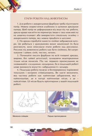 90
Розділ 2
ÅÒÀÏÈ ÐÎÁÎÒÈ ÍÀÄ ÆÈÂÎÏÈÑÎÌ
1. Äëÿ ðîáîòè ç àêâàðåëüíèìè ôàðáàìè òðåáà ï³äãîòóâàòè
ïàï³ð. Ìîæíà ñêîðèñòàòèñÿ àëüáîìîì iç öóïêèìè àðêóøàìè
ïàïåðó. Ùîá ïàï³ð íå äåôîðìóâàâñÿ â³ä âîäè ï³ä ÷àñ ðîáîòè,
àðêóø êðàùå íàêëå¿òè ïî ïåðèìåòðó (ÿêùî º òàêà ìîæëèâ³ñòü)
íà äîùå÷êó-ïëàíøåò àáî âèêîðèñòàòè ñïåö³àëüíó ñêëåéêó ç
àêâàðåëüíîãî ïàïåðó, ÿêó ìîæíà ïðèäáàòè â ìàãàçèí³.
2. Íà àðêóø ñïðîáóéòå íàíåñòè ë³í³éíå çîáðàæåííÿ íàòó-
ðè. Öå ðîáèòüñÿ ç óðàõóâàííÿì âèìîã êîìïîçèö³¿ (¿õ áóëî
ðîçãëÿíóòî, êîëè îïèñóâàëè åòàïè ðîáîòè íàä ðèñóíêîì).
Ðèñóíîê ï³ä æèâîïèñíó ðîáîòó ìàº áóòè ë³í³éíèì, áåç øòðè-
õóâàííÿ ³ çàéâèõ ë³í³é, ÷èñòèì, ëåãêèì.
3. Ïî÷èíàéòå ïèñàòè ôàðáàìè ïî âñ³é ïëîùèí³ àðêóøà,
øèðîêî, áåç çàéâî¿ äåòàë³çàö³¿, çàëèøàþ÷è íåäîòîðêàíèìè
ò³ëüêè ì³ñöÿ ïîëèñê³â. Ï³ä ÷àñ ïåðøîãî ïðîïèñóâàííÿ íå
çëîâæèâàéòå «ñêëàäíèìè» êîëüîðàìè, áî â ïîäàëüø³é ðîáîò³
ìîæå âèíèêíóòè â³ä÷óòòÿ «çàáðóäíåíîñò³» êîëüîðó.
4. Ïîäàëüøà ðîáîòà ïîëÿãàº â áåçïåðåðâíîìó ïîð³âíÿíí³
òîíàëüíèõ ³ êîë³ðíèõ ñï³ââ³äíîøåíü. Âè ìàºòå âèçíà÷èòè,
ÿêà ÷àñòèíà ðîáîòè ìàº íàéòåïë³øå çàáàðâëåííÿ, ÿêà –
íàéõîëîäí³øå, äå â íàòóð³ íàéòåìí³øå ì³ñöå, à äå –
íàéñâ³òë³øå. Ö³ ì³ñöÿ áóäóòü îð³ºíòèðàìè ó âàø³é ïîäàëüø³é
ðîáîò³.
Ìàëþíîê îë³âöåì Ïåðøå ïðîïèñóâàííÿ
 